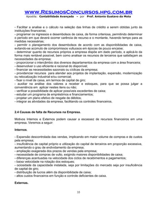 www.ResumosConcursos.hpg.com.br
Apostila: Contabilidade Avançada – por Prof. Antonio Gustavo da Mota
- Facilitar a analise e o cálculo na seleção das linhas de crédito a serem obtidas junto às
instituições financeiras;
- programar os ingressos e desembolsos de caixa, de forma criteriosa, permitindo determinar
o período em que deverá ocorrer carência de recurso e o montante, havendo tempo para as
medidas necessárias;
- permitir o planejamento dos desembolsos de acordo com as disponibilidades de caixa,
evitando-se acúmulo de compromissos vultuosos em épocas de pouco encaixe;
- determinar quanto de recursos próprios a empresa dispõe em dado período, e aplicá-lo da
forma mais rentável possível, bem como analisar os recursos de terceiros que satisfaçam as
necessidades da empresa;
- proporcionar o intercâmbio dos diversos departamentos da empresa com a área financeira;
- desenvolver o uso eficiente e racional do disponível;
- financiar as necessidades sazonais ou cíclicas da empresa;
- providenciar recursos para atender aos projetos de implantação, expansão, modernização
ou relocalização industrial e/ou comercial;
- fixar o nível de caixa, em termos de capital de giro;
- auxiliar na análise dos valores a receber e estoques, para que se possa julgar a
conveniência em aplicar nestes itens ou não;
- verificar a possibilidade de aplicar possíveis excedentes de caixa;
- estudar um programa de empréstimos e financiamentos;
- projetar um plano efetivo de resgate de débitos;
- integrar as atividades da empresa, facilitando os controles financeiros.
2.4 Causas de falta de Recursos na Empresa.
Motivos Internos e Externos podem causar a escassez de recursos financeiros em uma
empresa. Veremos a seguir:
Internos.
- Expansão descontrolada das vendas, implicando em maior volume de compras e de custos
pela empresa;
- insuficiência de capital próprio e utilização do capital de terceiros em proporção excessiva,
aumentando o grau de endividamento da empresa;
- ampliação exagerada dos prazos de vendas pela empresa;
- necessidade de compras de vulto, exigindo maiores disponibilidades de caixa;
- diferenças acentuadas na velocidade dos ciclos de recebimentos e pagamentos;
- baixa velocidade na rotação dos estoques;
- ociosidade da capacidade instalada, seja por limitações do mercado seja por insuficiência
de capital de giro;
- distribuição de lucros além da disponibilidade de caixa;
- altos custos financeiros em função e controle deficientes de caixa.
Externas.
35
 