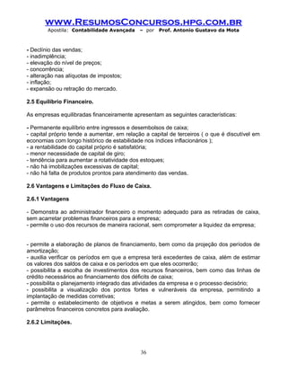 www.ResumosConcursos.hpg.com.br
Apostila: Contabilidade Avançada – por Prof. Antonio Gustavo da Mota
- Declínio das vendas;
- inadimplência;
- elevação do nível de preços;
- concorrência;
- alteração nas alíquotas de impostos;
- inflação;
- expansão ou retração do mercado.
2.5 Equilíbrio Financeiro.
As empresas equilibradas financeiramente apresentam as seguintes características:
- Permanente equilíbrio entre ingressos e desembolsos de caixa;
- capital próprio tende a aumentar, em relação a capital de terceiros ( o que é discutível em
economias com longo histórico de estabilidade nos índices inflacionários );
- a rentabilidade do capital próprio é satisfatória;
- menor necessidade de capital de giro;
- tendência para aumentar a rotatividade dos estoques;
- não há imobilizações excessivas de capital;
- não há falta de produtos prontos para atendimento das vendas.
2.6 Vantagens e Limitações do Fluxo de Caixa.
2.6.1 Vantagens
- Demonstra ao administrador financeiro o momento adequado para as retiradas de caixa,
sem acarretar problemas financeiros para a empresa;
- permite o uso dos recursos de maneira racional, sem comprometer a liquidez da empresa;
- permite a elaboração de planos de financiamento, bem como da projeção dos períodos de
amortização;
- auxilia verificar os períodos em que a empresa terá excedentes de caixa, além de estimar
os valores dos saldos de caixa e os períodos em que eles ocorrerão;
- possibilita a escolha de investimentos dos recursos financeiros, bem como das linhas de
crédito necessários ao financiamento dos déficits de caixa;
- possibilita o planejamento integrado das atividades da empresa e o processo decisório;
- possibilita a visualização dos pontos fortes e vulneráveis da empresa, permitindo a
implantação de medidas corretivas;
- permite o estabelecimento de objetivos e metas a serem atingidos, bem como fornecer
parâmetros financeiros concretos para avaliação.
2.6.2 Limitações.
36
 