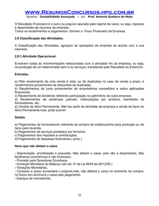 www.ResumosConcursos.hpg.com.br
Apostila: Contabilidade Avançada – por Prof. Antonio Gustavo da Mota
O Resultado Financeiro é o lucro ou prejuízo apurado pelo regime de caixa, ou seja, ingresso
e desembolso de recursos da empresa.
Todos os recebimentos e pagamentos formam o Fluxo Financeiro da Empresa.
2.8 Classificação das Atividades.
A Classificação das Atividades, agrupam as operações da empresa de acordo com a sua
natureza.
2.8.1 Atividade Operacional.
Envolvem todas as movimentações relacionadas com a atividade fim da empresa, ou seja,
na produção de um determinado bem e ou serviços, transitando pelo Resultado do Exercício.
Entradas.
a) Pelo recebimento de uma venda à vista, ou de duplicatas no caso de venda a prazo, e
recebimentos provenientes de descontos de duplicatas.
b) Recebimentos de juros provenientes de empréstimos concedidos e sobre aplicações
financeiras.
c) Recebimento de dividendo referente participação no patrimônio de outra empresa.
d) Recebimentos de sentenças judiciais, indenizações por sinistros, reembolso de
fornecedores, etc..
e) Vendas de Ativo Permanente. Não faz parte da atividade da empresa a venda de bens do
Ativo Permanente,mas, pode ocorrer.
Saídas.
a) Pagamentos de fornecedores referente de compra de matéria-prima para produção ou de
bens para revenda.
b) Pagamentos de serviços prestados por terceiros.
c) Pagamentos dos impostos e contribuições.
d) Pagamentos de despesas financeiras ( juros ).
Itens que não afetam o caixa
- Depreciação, amortização e exaustão. Não afetam o caixa, pois não a desembolso. São
fenômenos econômicos e não financeiro.
- Provisão para Devedores Duvidosos.
- Correção Monetária do Balanço (ver art. 4º da Lei 9249 de 26/12/95 )
- Variações Monetárias.
- Compras a prazo aumentará o exigível,mas, não afetará o caixa no momento da compra,
no futuro sim,diminuirá o caixa pelo pagamento.
- Estoque de mercadorias.
38
 
