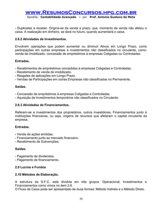 www.ResumosConcursos.hpg.com.br
Apostila: Contabilidade Avançada – por Prof. Antonio Gustavo da Mota
- Duplicatas a receber. Origina-se da venda a prazo, que, momento da venda não afetou o
caixa. A realização em dinheiro, se dará no futuro, quando aumentará o caixa.
2.8.2 Atividades de Investimentos.
Envolvem operações que podem aumentar ou diminuir Ativos em Longo Prazo, como
participações em outras empresas e investimentos não classificados no circulante, como:
venda de imobilizado, concessão de empréstimos à empresas Coligadas ou Controladas.
Entradas.
- Recebimentos de empréstimos concedidos à empresas Coligadas e Controladas.
- Recebimento de venda de imobilizado.
- Resgates de aplicações em Longo Prazo.
- Vendas de Participações em outras Empresas não classificadas no Permanente.
Saídas.
- Concessão de empréstimos à empresas Coligadas e Controladas.
- Aquisição de Investimentos temporários não classificados no Circulante.
2.8.3 Atividades de Financiamentos.
Referem-se a investimentos dos proprietários, outros investidores, Financiamentos junto à
instituições financeiras, ou seja, origens de recursos que afetaram o capital circulante da
empresa.
Entradas.
- Venda de ações emitidas.
- Financiamento junto ao mercado financeiro.
- Recebimento de Subvenções.
Saídas.
- Pagamento de dividendos.
- Pagamento de financiamento.
2.9 Lucros e Fundos
2.10 Métodos de Elaboração.
A estrutura da D.F.C. está dividida em três grupos: Operacional, Investimentos e
Financiamentos como vimos no item 2.8.
O Fluxo de Caixa pode ser apresentado de duas formas: Método Indireto e o Método Direto.
39
 