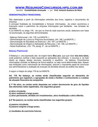 www.ResumosConcursos.hpg.com.br
Apostila: Contabilidade Avançada – por Prof. Antonio Gustavo da Mota
DEMONSTRAÇÕES FINANCEIRAS.
São elaboradas a partir de informações extraídas dos livros, registros e documentos da
empresa.
A principal finalidade da Contabilidade e fornecer informações de ordem econômica e
financeira sobre o patrimônio da empresa Informações que facilitarão nas tomadas de
decisões.
A Lei 6404/76 no artigo 176, diz que no final de cada exercício social, elaborara com base
na escrituração, as seguintes demonstrações.
- Balanço Patrimonial. ( Art. 178, Lei 6404/76 .)
- Demonstração de Lucros ou Prejuízos Acumulados. (Art. 186, Lei 6404/76. )
- Demonstração do Resultado do Exercício. ( Art. 187, Lei 6404/76. )
- Demonstração de Origens e Aplicações de Recursos. ( Art. 188, Lei 6404/76. )
- Notas Explicativas. ( Art. 176, parag. 4º , da Lei 6404/76. )
Balanço Patrimonial
O Balanço e uma expressão são de origem latina Bis Lanx, que quer dizer dos dois lados,
onde podemos verificar o lado esquerdo as aplicações dos esforços e recursos e, do lado
direito as origens destes recursos, buscando o equilíbrio do balanço. Encontremos
informações contidas no Balanço de forma estática, ou seja numa determinada data. Apesar
das limitações como instrumento de informações, assume o importante papel de comunicar
aos administradores a avaliação da evolução da atividade através da análise dos dados.
A seguir a íntegra do artigo 178 da Lei 6404/76.
Art. 178. No balanço, as contas serão classificadas segundo os elementos do
patrimônio que registrem, e agrupadas de modo a facilitar o conhecimento e a análise
da situação financeira da companhia.
§ 1o
No ativo, as contas serão dispostas em ordem decrescente de grau de liquidez
dos elementos nelas registrados, nos seguintes grupos:
a) ativo circulante;
b) ativo realizável a longo prazo;
c) ativo permanente, dividido em investimentos, ativo imobilizado e ativo diferido.
§ 2o
No passivo, as contas serão classificadas nos seguintes grupos:
a) passivo circulante;
b) passivo exigível a longo prazo;
c) resultados de exercícios futuros;
4
 