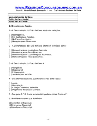 www.ResumosConcursos.hpg.com.br
Apostila: Contabilidade Avançada – por Prof. Antonio Gustavo da Mota
Variação Líquida de Caixa
Saldo de Caixa Inicial
Saldo de Caixa Final
2.9 Exercícios de fixação.
1 – A Demonstração do Fluxo de Caixa explica as variações
( ) No Disponível.
( ) Em Duplicatas a Receber.
( ) No Patrimônio Líquido.
( ) Nas Aplicações Financeiras.
2 – A Demonstração do Fluxo de Caixa é também conhecido como:
( ) Demonstração do resultado do Exercício.
( ) Demonstração do Fluxo Financeiro.
( ) Demonstração do Lucro / Prejuízo Acumulado.
( ) Demonstração do Fluxo Econômico.
3 – A Demonstração do Fluxo de Caixa é:
( ) Obrigatória.
( ) Dispensável.
( ) Indispensável.
( ) Somente para as S / A.
4 – Das alternativas abaixo, qual fenômeno não afeta o caixa:
( ) Juros.
( ) Depreciação.
( ) Correção Monetária de Dívida.
( ) Pagamento de variação Cambial.
5 – Por que a D.F.C. é uma ferramenta importante para a Empresa?
6 – Enumere situações que aumentam.
a) Aumentam o Disponível.
b) Diminuem o Disponível.
c) Não afetam o Disponível.
42
 