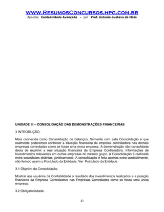 www.ResumosConcursos.hpg.com.br
Apostila: Contabilidade Avançada – por Prof. Antonio Gustavo da Mota
UNIDADE III – CONSOLIDAÇÃO DAS DEMONSTRAÇÕES FINANCEIRAS
3 INTRODUÇÃO.
Mais conhecida como Consolidação de Balanços. Somente com esta Consolidação é que
realmente poderemos conhecer a situação financeira da empresa controladora nas demais
empresas controladas como se fosse uma única empresa. A demonstração não consolidada
deixa de exprimir a real situação financeira da Empresa Controladora. Informações de
Investimentos relevantes em outras empresas do mesmo grupo. A Consolidação é realizada
entre sociedades distintas, juridicamente. A consolidação é feita apenas extra-contabilmente,
não ferindo assim o Postulado da Entidade. Ver Postulado da Entidade
3.1 Objetivo da Consolidação.
Mostrar aos usuários da Contabilidade o resultado dos investimentos realizados e a posição
financeira da Empresa Controladora nas Empresas Controladas como se fosse uma única
empresa.
3.2 Obrigatoriedade.
43
 