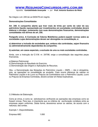 www.ResumosConcursos.hpg.com.br
Apostila: Contabilidade Avançada – por Prof. Antonio Gustavo da Mota
Na íntegra o art. 249 da Lei 6404/76 em negrito.
Demonstrações Consolidadas
Art. 249. A companhia aberta que tiver mais de trinta por cento do valor do seu
patrimônio líquido representado por investimentos em sociedades controladas deverá
elaborar e divulgar, juntamente com suas demonstrações financeiras, demonstrações
consolidadas nos termos do art. 250.
Parágrafo único. A Comissão de Valores Mobiliários poderá expedir normas sobre as
sociedades cujas demonstrações devam ser abrangidas na consolidação, e:
a) determinar a inclusão de sociedades que, embora não controladas, sejam financeira
ou administrativamente dependentes da companhia;
b) autorizar, em casos especiais, a exclusão de uma ou mais sociedades controladas.
Ainda, com a Instrução da C.V.M. nr. 247/96, exige a consolidação das seguintes peças
financeiras.
a) Balanço Patrimonial.
b) Demonstração do Resultado do Exercício.
c) Demonstração das Origens e Aplicações de Recursos.
Obs.: a Demonstração das Mutações do Patrimônio Líquido – DMPL – não é obrigatória,
pois, as operações na consolidação se anularão. Caso ocorra diferença de valores no
Patrimônio Líquido e do Lucro ou Prejuízo da Controladora com o Patrimônio Liquido, Lucro
ou Prejuízo da Empresa Controlada, deverá constar em Notas Explicativas.
3.3 Métodos de Elaboração.
Como já vimos, é como se estivéssemos verificando as operações das empresas como se
fossem únicas. Para isso, é importante que os critérios de escrituração contábeis entre as
empresas sejam uniformes. Desta forma, deveremos somar os valores, de acordo com a
natureza, das contas.
Exemplo 1. Disponibilidades.
Empresa ABC 1.000
44
 
