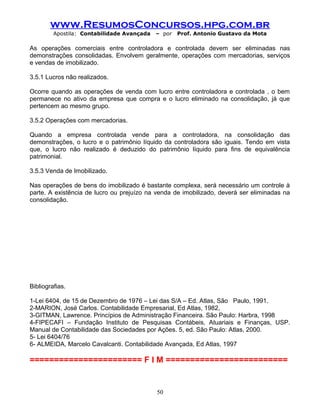 www.ResumosConcursos.hpg.com.br
Apostila: Contabilidade Avançada – por Prof. Antonio Gustavo da Mota
As operações comerciais entre controladora e controlada devem ser eliminadas nas
demonstrações consolidadas. Envolvem geralmente, operações com mercadorias, serviços
e vendas de imobilizado.
3.5.1 Lucros não realizados.
Ocorre quando as operações de venda com lucro entre controladora e controlada , o bem
permanece no ativo da empresa que compra e o lucro eliminado na consolidação, já que
pertencem ao mesmo grupo.
3.5.2 Operações com mercadorias.
Quando a empresa controlada vende para a controladora, na consolidação das
demonstrações, o lucro e o patrimônio líquido da controladora são iguais. Tendo em vista
que, o lucro não realizado é deduzido do patrimônio líquido para fins de equivalência
patrimonial.
3.5.3 Venda de Imobilizado.
Nas operações de bens do imobilizado é bastante complexa, será necessário um controle à
parte. A existência de lucro ou prejuízo na venda de imobilizado, deverá ser eliminadas na
consolidação.
Bibliografias.
1-Lei 6404, de 15 de Dezembro de 1976 – Lei das S/A – Ed. Atlas, São Paulo, 1991.
2-MARION, José Carlos. Contabilidade Empresarial, Ed Atlas, 1982,
3-GITMAN, Lawrence. Princípios de Administração Financeira. São Paulo: Harbra, 1998
4-FIPECAFI – Fundação Instituto de Pesquisas Contábeis, Atuariais e Finanças, USP.
Manual de Contabilidade das Sociedades por Ações. 5, ed. São Paulo: Atlas, 2000.
5- Lei 6404/76
6- ALMEIDA, Marcelo Cavalcanti. Contabilidade Avançada, Ed Atlas, 1997
======================= F I M =========================
50
 