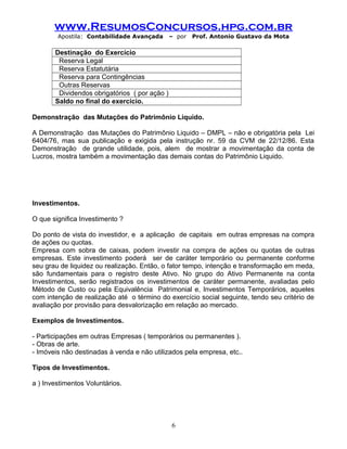 www.ResumosConcursos.hpg.com.br
Apostila: Contabilidade Avançada – por Prof. Antonio Gustavo da Mota
Destinação do Exercício
Reserva Legal
Reserva Estatutária
Reserva para Contingências
Outras Reservas
Dividendos obrigatórios ( por ação )
Saldo no final do exercício.
Demonstração das Mutações do Patrimônio Liquido.
A Demonstração das Mutações do Patrimônio Liquido – DMPL – não e obrigatória pela Lei
6404/76, mas sua publicação e exigida pela instrução nr. 59 da CVM de 22/12/86. Esta
Demonstração de grande utilidade, pois, alem de mostrar a movimentação da conta de
Lucros, mostra também a movimentação das demais contas do Patrimônio Liquido.
Investimentos.
O que significa Investimento ?
Do ponto de vista do investidor, e a aplicação de capitais em outras empresas na compra
de ações ou quotas.
Empresa com sobra de caixas, podem investir na compra de ações ou quotas de outras
empresas. Este investimento poderá ser de caráter temporário ou permanente conforme
seu grau de liquidez ou realização. Então, o fator tempo, intenção e transformação em meda,
são fundamentais para o registro deste Ativo. No grupo do Ativo Permanente na conta
Investimentos, serão registrados os investimentos de caráter permanente, avaliadas pelo
Método de Custo ou pela Equivalência Patrimonial e, Investimentos Temporários, aqueles
com intenção de realização até o término do exercício social seguinte, tendo seu critério de
avaliação por provisão para desvalorização em relação ao mercado.
Exemplos de Investimentos.
- Participações em outras Empresas ( temporários ou permanentes ).
- Obras de arte.
- Imóveis não destinadas à venda e não utilizados pela empresa, etc..
Tipos de Investimentos.
a ) Investimentos Voluntários.
6
 