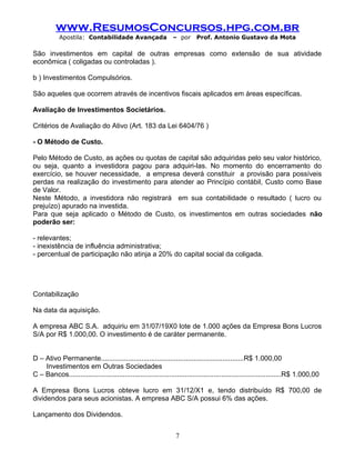 www.ResumosConcursos.hpg.com.br
Apostila: Contabilidade Avançada – por Prof. Antonio Gustavo da Mota
São investimentos em capital de outras empresas como extensão de sua atividade
econômica ( coligadas ou controladas ).
b ) Investimentos Compulsórios.
São aqueles que ocorrem através de incentivos fiscais aplicados em áreas específicas.
Avaliação de Investimentos Societários.
Critérios de Avaliação do Ativo (Art. 183 da Lei 6404/76 )
- O Método de Custo.
Pelo Método de Custo, as ações ou quotas de capital são adquiridas pelo seu valor histórico,
ou seja, quanto a investidora pagou para adquiri-las. No momento do encerramento do
exercício, se houver necessidade, a empresa deverá constituir a provisão para possíveis
perdas na realização do investimento para atender ao Princípio contábil, Custo como Base
de Valor.
Neste Método, a investidora não registrará em sua contabilidade o resultado ( lucro ou
prejuízo) apurado na investida.
Para que seja aplicado o Método de Custo, os investimentos em outras sociedades não
poderão ser:
- relevantes;
- inexistência de influência administrativa;
- percentual de participação não atinja a 20% do capital social da coligada.
Contabilização
Na data da aquisição.
A empresa ABC S.A. adquiriu em 31/07/19X0 lote de 1.000 ações da Empresa Bons Lucros
S/A por R$ 1.000,00. O investimento é de caráter permanente.
D – Ativo Permanente..........................................................................R$ 1.000,00
Investimentos em Outras Sociedades
C – Bancos..............................................................................................................R$ 1.000,00
A Empresa Bons Lucros obteve lucro em 31/12/X1 e, tendo distribuído R$ 700,00 de
dividendos para seus acionistas. A empresa ABC S/A possui 6% das ações.
Lançamento dos Dividendos.
7
 
