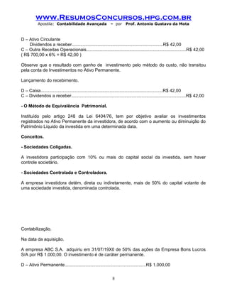 www.ResumosConcursos.hpg.com.br
Apostila: Contabilidade Avançada – por Prof. Antonio Gustavo da Mota
D – Ativo Circulante
Dividendos a receber..........................................................................R$ 42,00
C – Outra Receitas Operacionais.................................................................................R$ 42,00
( R$ 700,00 x 6% = R$ 42,00 )
Observe que o resultado com ganho de investimento pelo método do custo, não transitou
pela conta de Investimentos no Ativo Permanente.
Lançamento do recebimento.
D – Caixa...................................................................................................R$ 42,00
C – Dividendos a receber.............................................................................................R$ 42,00
- O Método de Equivalência Patrimonial.
Instituído pelo artigo 248 da Lei 6404/76, tem por objetivo avaliar os investimentos
registrados no Ativo Permanente da investidora, de acordo com o aumento ou diminuição do
Patrimônio Liquido da investida em uma determinada data.
Conceitos.
- Sociedades Coligadas.
A investidora participação com 10% ou mais do capital social da investida, sem haver
controle societário.
- Sociedades Controlada e Controladora.
A empresa investidora detém, direta ou indiretamente, mais de 50% do capital votante de
uma sociedade investida, denominada controlada.
Contabilização.
Na data da aquisição.
A empresa ABC S.A. adquiriu em 31/07/19X0 de 50% das ações da Empresa Bons Lucros
S/A por R$ 1.000,00. O investimento é de caráter permanente.
D – Ativo Permanente..................................................................R$ 1.000,00
8
 