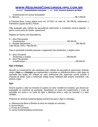 www.ResumosConcursos.hpg.com.br
Apostila: Contabilidade Avançada – por Prof. Antonio Gustavo da Mota
Investimentos em Outras Sociedades
C – Bancos.........................................................................................................R$ 1.000,00
A Empresa Bons Lucros obteve lucro em 31/12/X1 no valor de R$ 700,00, totalizando o
Patrimônio Líquido de R$ 2.700,00.
Pela avaliação pelo método da equivalência patrimonial, a investidora deverá registrar o
ganho numa conta de receita operacional.
Registro do Ganho com Equivalência.
D – Ativo Permanente
Investimentos................................................................................R$ 350,00
C – Receita Operacional.......................................................................................R$ 350,00
( R$ 700,00 x 50% = R$ 350,00 )
Caso a sociedade investida propuser o pagamento dos dividendos, o registro seria:
D – Ativo Circulante
Dividendos a receber....................................................................R$ 350,00
C – Ativo Permanente
Investimentos................................................................................................R$ 350,00
Ágio e Deságio.
Quando os investimentos são realizados pelo método de equivalência patrimonial, poderão
surgir o Ágio ou o Deságio que representam o excesso ou deficiência entre o valor pago na
aquisição das ações em relação ao valor patrimonial das ações.Isto ocorre quando a
empresa já existe. Caso a subscrição esteja sendo realizada pela própria investidora, não
existirá o ágio.
Ágio
Ocorre quando o valor de mercado é superior ao valor contábil da investida, que deverá ser
segregada no momento da aquisição, classificado na conta de investimentos o custo de
aquisição em conta e na conta de Ágio a diferença entre o valor de mercado e o valor
contábil.
Podemos ter diversas fundamentações econômicas para o Ágio e o Deságio:
a ) diferença dos Bens e Direitos do ativo em relação ao mercado;
b ) lucros futuros;
c ) Fundo de Comércio;
d ) outras fundamentações econômicas.
9
 