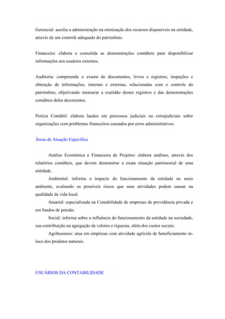 Gerencial: auxilia a administração na otimização dos recursos disponíveis na entidade,
através de um controle adequado do patrimônio.


Financeira: elabora e consolida as demonstrações contábeis para disponibilizar
informações aos usuários externos.


Auditoria: compreende o exame de documentos, livros e registros, inspeções e
obtenção de informações, internas e externas, relacionadas com o controle do
patrimônio, objetivando mensurar a exatidão destes registros e das demonstrações
contábeis deles decorrentes.


Perícia Contábil: elabora laudos em processos judiciais ou extrajudiciais sobre
organizações com problemas financeiros causados por erros administrativos.


Áreas de Atuação Específica


       Análise Econômica e Financeira de Projetos: elabora análises, através dos
relatórios contábeis, que devem demonstrar a exata situação patrimonial de uma
entidade.
       Ambiental: informa o impacto do funcionamento da entidade no meio
ambiente, avaliando os possíveis riscos que suas atividades podem causar na
qualidade de vida local.
       Atuarial: especializada na Contabilidade de empresas de previdência privada e
em fundos de pensão.
       Social: informa sobre a influência do funcionamento da entidade na sociedade,
sua contribuição na agregação de valores e riquezas, além dos custos sociais.
       Agribusiness: atua em empresas com atividade agrícola de beneficiamento in-
loco dos produtos naturais.




USUÁRIOS DA CONTABILIDADE
 