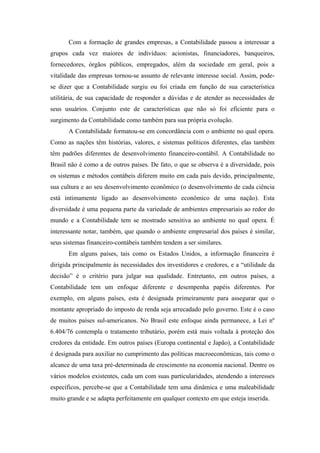Com a formação de grandes empresas, a Contabilidade passou a interessar a
grupos cada vez maiores de indivíduos: acionistas, financiadores, banqueiros,
fornecedores, órgãos públicos, empregados, além da sociedade em geral, pois a
vitalidade das empresas tornou-se assunto de relevante interesse social. Assim, pode-
se dizer que a Contabilidade surgiu ou foi criada em função de sua característica
utilitária, de sua capacidade de responder a dúvidas e de atender as necessidades de
seus usuários. Conjunto este de características que não só foi eficiente para o
surgimento da Contabilidade como também para sua própria evolução.
       A Contabilidade formatou-se em concordância com o ambiente no qual opera.
Como as nações têm histórias, valores, e sistemas políticos diferentes, elas também
têm padrões diferentes de desenvolvimento financeiro-contábil. A Contabilidade no
Brasil não é como a de outros países. De fato, o que se observa é a diversidade, pois
os sistemas e métodos contábeis diferem muito em cada país devido, principalmente,
sua cultura e ao seu desenvolvimento econômico (o desenvolvimento de cada ciência
está intimamente ligado ao desenvolvimento econômico de uma nação). Esta
diversidade é uma pequena parte da variedade de ambientes empresariais ao redor do
mundo e a Contabilidade tem se mostrado sensitiva ao ambiente no qual opera. É
interessante notar, também, que quando o ambiente empresarial dos países é similar,
seus sistemas financeiro-contábeis também tendem a ser similares.
       Em alguns países, tais como os Estados Unidos, a informação financeira é
dirigida principalmente às necessidades dos investidores e credores, e a “utilidade da
decisão” é o critério para julgar sua qualidade. Entretanto, em outros países, a
Contabilidade tem um enfoque diferente e desempenha papéis diferentes. Por
exemplo, em alguns países, esta é designada primeiramente para assegurar que o
montante apropriado do imposto de renda seja arrecadado pelo governo. Este é o caso
de muitos países sul-americanos. No Brasil este enfoque ainda permanece, a Lei nº
6.404/76 contempla o tratamento tributário, porém está mais voltada à proteção dos
credores da entidade. Em outros países (Europa continental e Japão), a Contabilidade
é designada para auxiliar no cumprimento das políticas macroeconômicas, tais como o
alcance de uma taxa pré-determinada de crescimento na economia nacional. Dentre os
vários modelos existentes, cada um com suas particularidades, atendendo a interesses
específicos, percebe-se que a Contabilidade tem uma dinâmica e uma maleabilidade
muito grande e se adapta perfeitamente em qualquer contexto em que esteja inserida.
 
