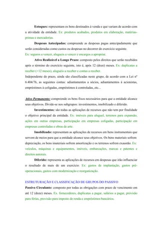 Estoques: representam os bens destinados à venda e que variam de acordo com
a atividade da entidade. Ex: produtos acabados, produtos em elaboração, matérias-
primas e mercadorias.
       Despesas Antecipadas: compreende as despesas pagas antecipadamente que
serão consideradas como custos ou despesas no decorrer do exercício seguinte.
Ex: seguros a vencer, alugueis a vencer e encargos a apropriar.
       Ativo Realizável a Longo Prazo: composto pelos direitos que serão recebidos
após o término do exercício seguinte, isto é, após 12 (doze) meses. Ex: duplicatas a
receber (+12 meses), aluguéis a receber e contas a receber.
Independente do prazo, ainda são classificadas neste grupo, de acordo com a Lei nº
6.404/76, as seguintes contas: adiantamentos a sócios, adiantamentos à acionistas,
empréstimos à coligadas, empréstimos à controladas, etc...


Ativo Permanente: compreende os bens fixos necessários para que a entidade alcance
seus objetivos. Divide-se nos subgrupos: investimentos, imobilizado e diferido.
       Investimentos: são todas as aplicações de recursos que não tem por finalidade
o objetivo principal da entidade. Ex: imóveis para aluguel, terrenos para expansão,
ações em outras empresas, participação em empresas coligadas, participação em
empresas controladas e obras de arte.
       Imobilizado: representam as aplicações de recursos em bens instrumentais que
servem de meios para que a entidade alcance seus objetivos. Os bens materiais sofrem
depreciação, os bens imateriais sofrem amortização e os terrenos sofrem exaustão. Ex:
veículos, máquinas e equipamentos, imóveis, embarcações, marcas e patentes e
direitos autorais.
       Diferido: representa as aplicações de recursos em despesas que irão influenciar
o resultado de mais de um exercício. Ex: gastos de implantação, gastos pré-
operacionais, gastos com modernização e reorganização.


ESTRUTURAÇÃO E CLASSIFICAÇÃO DE GRUPOS DO PASSIVO
Passivo Circulante: composto por todas as obrigações com prazo de vencimento em
até 12 (doze) meses. Ex. fornecedores, duplicatas a pagar, salários a pagar, provisão
para férias, provisão para imposto de renda e empréstimos bancários.
 