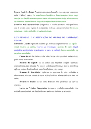 Passivo Exigível a Longo Prazo: representa as obrigações com prazo de vencimento
após 12 (doze) meses. Ex: empréstimos bancários e financiamentos. Neste grupo
também são classificadas as seguintes contas: adiantamentos de sócios, adiantamentos
de acionistas, empréstimos de coligadas e empréstimos de controladas.
Resultado de Exercício Futuro: compreende as receitas recebidas antecipadamente
que de acordo com o regime de competência pertence a exercício futuro. Ex: receita
antecipada e custos atribuídos à receita antecipada.


ESTRUTURAÇÃO E CLASSIFICAÇÃO DE GRUPOS DO PATRIMÔNIO
LÍQUIDO
Patrimônio Líquido: representa o capital que pertence aos proprietários. Ex: capital
social, reservas de capital, reservas de reavaliação, reservas de lucros (legal,
estatutária, contingência, investimentos e lucros a realizar), lucros acumulados ou
prejuízos acumulados.
         Capital Social: discrimina o valor subscrito e o valor que ainda será realizado
pelos sócios ou acionistas.
         Reservas de Capital: são as contas que registram doações recebidas,
eventualmente, pela entidade. No caso de sociedades anônimas, o ágio na emissão de
ações, o produto da alienação de partes beneficiárias, entre outras.
         Reservas de Reavaliação: registram os aumentos de valor atribuídos a
elementos do ativo em virtude de novas avaliações feitas pela entidade com base em
laudo.
         Reservas de Lucros: são as contas formadas pela apropriação de lucro da
empresa.
         Lucros ou Prejuízos Acumulados: registra os resultados acumulados pela
entidade, quando ainda não distribuídos aos sócios, ao titular ou ao acionista.
 