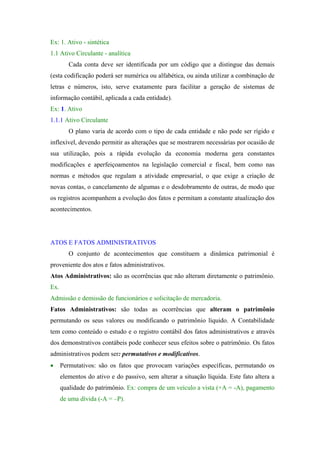 Ex: 1. Ativo - sintética
1.1 Ativo Circulante - analítica
         Cada conta deve ser identificada por um código que a distingue das demais
(esta codificação poderá ser numérica ou alfabética, ou ainda utilizar a combinação de
letras e números, isto, serve exatamente para facilitar a geração de sistemas de
informação contábil, aplicada a cada entidade).
Ex: 1. Ativo
1.1.1 Ativo Circulante
         O plano varia de acordo com o tipo de cada entidade e não pode ser rígido e
inflexível, devendo permitir as alterações que se mostrarem necessárias por ocasião de
sua utilização, pois a rápida evolução da economia moderna gera constantes
modificações e aperfeiçoamentos na legislação comercial e fiscal, bem como nas
normas e métodos que regulam a atividade empresarial, o que exige a criação de
novas contas, o cancelamento de algumas e o desdobramento de outras, de modo que
os registros acompanhem a evolução dos fatos e permitam a constante atualização dos
acontecimentos.




ATOS E FATOS ADMINISTRATIVOS
         O conjunto de acontecimentos que constituem a dinâmica patrimonial é
proveniente dos atos e fatos administrativos.
Atos Administrativos: são as ocorrências que não alteram diretamente o patrimônio.
Ex.
Admissão e demissão de funcionários e solicitação de mercadoria.
Fatos Administrativos: são todas as ocorrências que alteram o patrimônio
permutando os seus valores ou modificando o patrimônio líquido. A Contabilidade
tem como conteúdo o estudo e o registro contábil dos fatos administrativos e através
dos demonstrativos contábeis pode conhecer seus efeitos sobre o patrimônio. Os fatos
administrativos podem ser: permutativos e modificativos.
•     Permutativos: são os fatos que provocam variações específicas, permutando os
      elementos do ativo e do passivo, sem alterar a situação líquida. Este fato altera a
      qualidade do patrimônio. Ex: compra de um veículo a vista (+A = -A), pagamento
      de uma dívida (-A = –P).
 