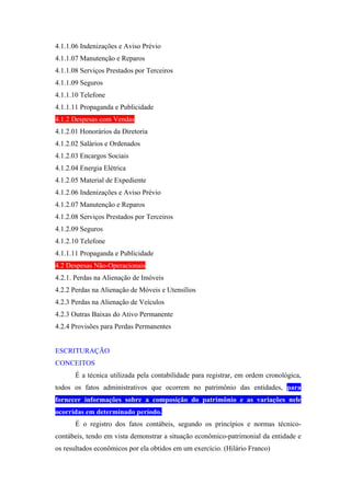 4.1.1.06 Indenizações e Aviso Prévio
4.1.1.07 Manutenção e Reparos
4.1.1.08 Serviços Prestados por Terceiros
4.1.1.09 Seguros
4.1.1.10 Telefone
4.1.1.11 Propaganda e Publicidade
4.1.2 Despesas com Vendas
4.1.2.01 Honorários da Diretoria
4.1.2.02 Salários e Ordenados
4.1.2.03 Encargos Sociais
4.1.2.04 Energia Elétrica
4.1.2.05 Material de Expediente
4.1.2.06 Indenizações e Aviso Prévio
4.1.2.07 Manutenção e Reparos
4.1.2.08 Serviços Prestados por Terceiros
4.1.2.09 Seguros
4.1.2.10 Telefone
4.1.1.11 Propaganda e Publicidade
4.2 Despesas Não-Operacionais
4.2.1. Perdas na Alienação de Imóveis
4.2.2 Perdas na Alienação de Móveis e Utensílios
4.2.3 Perdas na Alienação de Veículos
4.2.3 Outras Baixas do Ativo Permanente
4.2.4 Provisões para Perdas Permanentes


ESCRITURAÇÃO
CONCEITOS
       É a técnica utilizada pela contabilidade para registrar, em ordem cronológica,
todos os fatos administrativos que ocorrem no patrimônio das entidades, para
fornecer informações sobre a composição do patrimônio e as variações nele
ocorridas em determinado período.
       É o registro dos fatos contábeis, segundo os princípios e normas técnico-
contábeis, tendo em vista demonstrar a situação econômico-patrimonial da entidade e
os resultados econômicos por ela obtidos em um exercício. (Hilário Franco)
 