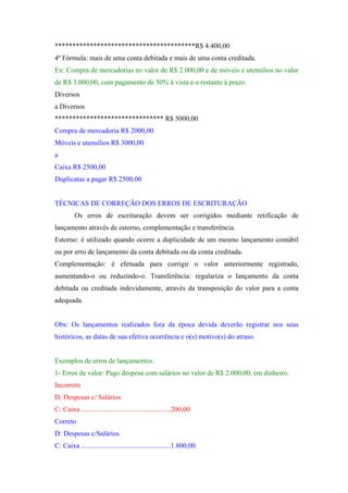 ****************************************R$ 4.400,00
4º Fórmula: mais de uma conta debitada e mais de uma conta creditada.
Ex: Compra de mercadorias no valor de R$ 2.000,00 e de móveis e utensílios no valor
de R$ 3.000,00, com pagamento de 50% à vista e o restante à prazo.
Diversos
a Diversos
******************************* R$ 5000,00
Compra de mercadoria R$ 2000,00
Móveis e utensílios R$ 3000,00
a
Caixa R$ 2500,00
Duplicatas a pagar R$ 2500,00


TÉCNICAS DE CORREÇÃO DOS ERROS DE ESCRITURAÇÃO
         Os erros de escrituração devem ser corrigidos mediante retificação de
lançamento através de estorno, complementação e transferência.
Estorno: é utilizado quando ocorre a duplicidade de um mesmo lançamento contábil
ou por erro de lançamento da conta debitada ou da conta creditada.
Complementação: é efetuada para corrigir o valor anteriormente registrado,
aumentando-o ou reduzindo-o. Transferência: regulariza o lançamento da conta
debitada ou creditada indevidamente, através da transposição do valor para a conta
adequada.


Obs: Os lançamentos realizados fora da época devida deverão registrar nos seus
históricos, as datas de sua efetiva ocorrência e o(s) motivo(s) do atraso.


Exemplos de erros de lançamentos:
1- Erros de valor: Pago despesa com salários no valor de R$ 2.000,00, em dinheiro.
Incorreto
D: Despesas c/ Salários
C: Caixa ...................................................200,00
Correto
D: Despesas c/Salários
C: Caixa ...................................................1.800,00
 