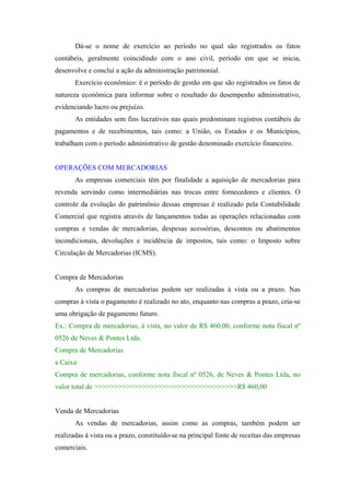 Dá-se o nome de exercício ao período no qual são registrados os fatos
contábeis, geralmente coincidindo com o ano civil, período em que se inicia,
desenvolve e conclui a ação da administração patrimonial.
       Exercício econômico: é o período de gestão em que são registrados os fatos de
natureza econômica para informar sobre o resultado do desempenho administrativo,
evidenciando lucro ou prejuízo.
       As entidades sem fins lucrativos nas quais predominam registros contábeis de
pagamentos e de recebimentos, tais como: a União, os Estados e os Municípios,
trabalham com o período administrativo de gestão denominado exercício financeiro.


OPERAÇÕES COM MERCADORIAS
       As empresas comerciais têm por finalidade a aquisição de mercadorias para
revenda servindo como intermediárias nas trocas entre fornecedores e clientes. O
controle da evolução do patrimônio dessas empresas é realizado pela Contabilidade
Comercial que registra através de lançamentos todas as operações relacionadas com
compras e vendas de mercadorias, despesas acessórias, descontos ou abatimentos
incondicionais, devoluções e incidência de impostos, tais como: o Imposto sobre
Circulação de Mercadorias (ICMS).


Compra de Mercadorias
       As compras de mercadorias podem ser realizadas à vista ou a prazo. Nas
compras à vista o pagamento é realizado no ato, enquanto nas compras a prazo, cria-se
uma obrigação de pagamento futuro.
Ex.: Compra de mercadorias, à vista, no valor de R$ 460,00, conforme nota fiscal nº
0526 de Neves & Pontes Ltda.
Compra de Mercadorias
a Caixa
Compra de mercadorias, conforme nota fiscal nº 0526, de Neves & Pontes Ltda, no
valor total de >>>>>>>>>>>>>>>>>>>>>>>>>>>>>>>>>>>>R$ 460,00


Venda de Mercadorias
       As vendas de mercadorias, assim como as compras, também podem ser
realizadas à vista ou a prazo, constituído-se na principal fonte de receitas das empresas
comerciais.
 
