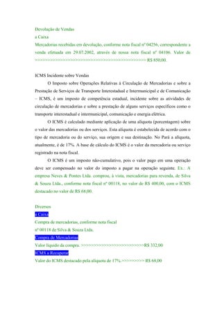 Devolução de Vendas
a Caixa
Mercadorias recebidas em devolução, conforme nota fiscal nº 04256, correspondente a
venda efetuada em 29.07.2002, através de nossa nota fiscal nº 04106. Valor de
>>>>>>>>>>>>>>>>>>>>>>>>>>>>>>>>>>>>>>>>>>>> R$ 850,00.


ICMS Incidente sobre Vendas
       O Imposto sobre Operações Relativas à Circulação de Mercadorias e sobre a
Prestação de Serviços de Transporte Interestadual e Intermunicipal e de Comunicação
– ICMS, é um imposto de competência estadual, incidente sobre as atividades de
circulação de mercadorias e sobre a prestação de alguns serviços específicos como o
transporte interestadual e intermunicipal, comunicação e energia elétrica.
       O ICMS é calculado mediante aplicação de uma alíquota (porcentagem) sobre
o valor das mercadorias ou dos serviços. Esta alíquota é estabelecida de acordo com o
tipo de mercadoria ou do serviço, sua origem e sua destinação. No Pará a alíquota,
atualmente, é de 17%. A base de cálculo do ICMS é o valor da mercadoria ou serviço
registrado na nota fiscal.
       O ICMS é um imposto não-cumulativo, pois o valor pago em uma operação
deve ser compensado no valor do imposto a pagar na operação seguinte. Ex.: A
empresa Neves & Pontes Ltda. comprou, à vista, mercadorias para revenda, de Silva
& Souza Ltda., conforme nota fiscal nº 00118, no valor de R$ 400,00, com o ICMS
destacado no valor de R$ 68,00.


Diversos
a Caixa
Compra de mercadorias, conforme nota fiscal
nº 00118 de Silva & Souza Ltda.
Compra de Mercadorias
Valor líquido da compra. >>>>>>>>>>>>>>>>>>>>>>>>>R$ 332,00
ICMS a Recuperar
Valor do ICMS destacado pela alíquota de 17%.>>>>>>>>> R$ 68,00
 