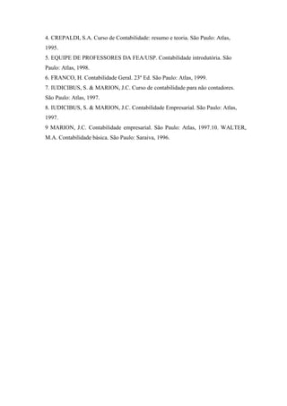 4. CREPALDI, S.A. Curso de Contabilidade: resumo e teoria. São Paulo: Atlas,
1995.
5. EQUIPE DE PROFESSORES DA FEA/USP. Contabilidade introdutória. São
Paulo: Atlas, 1998.
6. FRANCO, H. Contabilidade Geral. 23º Ed. São Paulo: Atlas, 1999.
7. IUDICIBUS, S. & MARION, J.C. Curso de contabilidade para não contadores.
São Paulo: Atlas, 1997.
8. IUDICIBUS, S. & MARION, J.C. Contabilidade Empresarial. São Paulo: Atlas,
1997.
9 MARION, J.C. Contabilidade empresarial. São Paulo: Atlas, 1997.10. WALTER,
M.A. Contabilidade básica. São Paulo: Saraiva, 1996.
 