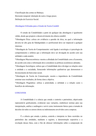 Classificação das contas no Balanço;
Horizonte temporal: distinção do curto e longo prazo;
Definição do Exercício Social.


Abordagens Utilizadas para o Estudo da Teoria Contábil


       O estudo da Contabilidade a partir de qualquer das abordagens é igualmente
válido, desde que propicie o desenvolvimento da ciência contábil.
*Abordagem Ética: coloca em evidência a questão da ética, na qual a informação
deveria ter alto grau de fidedignidade e o profissional deve ser imparcial a qualquer
interesse.
*Abordagem da Teoria do Comportamento: está ligada à sociologia e à psicologia do
comportamento e enfatiza que a informação deve ser divulgada de acordo com sua
utilidade a cada usuário.
*Abordagem Macroeconômica: mostra a afinidade da Contabilidade com a Economia,
de acordo com estas a informação deve considerar as políticas econômicas adotadas.
*Abordagem Sociológica: enfoca que a Contabilidade deve divulgar as relações entre
a entidade e a sociedade, fornecendo informações qualitativas que demonstrem o
favorecimento do bem-estar social.
*Abordagem da Teoria da Comunicação: mostra a importância da Contabilidade
externar seus resultados, de forma clara e objetiva.
*Abordagem Pragmática: enfoca a praticidade, a utilidade e a relação custo x
benefício da informação.


CONCEITOS


       A Contabilidade é a ciência que estuda e controla o patrimônio, objetivando
representá-lo graficamente, evidenciar suas variações, estabelecer normas para sua
interpretação, análise e auditagem e servir como instrumento básico para a tomada de
decisões de todos os setores direta ou indiretamente envolvidos com a empresa.


       È a ciência que estuda e pratica, controla e interpreta os fatos ocorridos no
patrimônio das entidades, mediante o registro, a demonstração expositiva e a
revelação desses fatos, com o fim de oferecer informações sobre a composição do
 