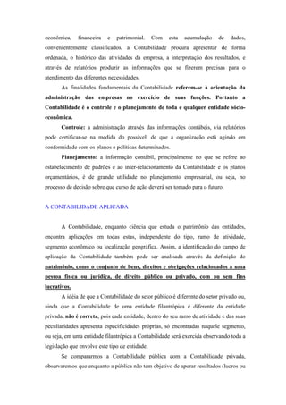 econômica,    financeira   e   patrimonial.     Com   esta   acumulação    de   dados,
convenientemente classificados, a Contabilidade procura apresentar de forma
ordenada, o histórico das atividades da empresa, a interpretação dos resultados, e
através de relatórios produzir as informações que se fizerem precisas para o
atendimento das diferentes necessidades.
       As finalidades fundamentais da Contabilidade referem-se à orientação da
administração das empresas no exercício de suas funções. Portanto a
Contabilidade é o controle e o planejamento de toda e qualquer entidade sócio-
econômica.
       Controle: a administração através das informações contábeis, via relatórios
pode certificar-se na medida do possível, de que a organização está agindo em
conformidade com os planos e políticas determinados.
       Planejamento: a informação contábil, principalmente no que se refere ao
estabelecimento de padrões e ao inter-relacionamento da Contabilidade e os planos
orçamentários, é de grande utilidade no planejamento empresarial, ou seja, no
processo de decisão sobre que curso de ação deverá ser tomado para o futuro.


A CONTABILIDADE APLICADA


       A Contabilidade, enquanto ciência que estuda o patrimônio das entidades,
encontra aplicações em todas estas, independente do tipo, ramo de atividade,
segmento econômico ou localização geográfica. Assim, a identificação do campo de
aplicação da Contabilidade também pode ser analisada através da definição do
patrimônio, como o conjunto de bens, direitos e obrigações relacionados a uma
pessoa física ou jurídica, de direito público ou privado, com ou sem fins
lucrativos.
       A idéia de que a Contabilidade do setor público é diferente do setor privado ou,
ainda que a Contabilidade de uma entidade filantrópica é diferente da entidade
privada, não é correta, pois cada entidade, dentro do seu ramo de atividade e das suas
peculiaridades apresenta especificidades próprias, só encontradas naquele segmento,
ou seja, em uma entidade filantrópica a Contabilidade será exercida observando toda a
legislação que envolve este tipo de entidade.
       Se compararmos a Contabilidade pública com a Contabilidade privada,
observaremos que enquanto a pública não tem objetivo de apurar resultados (lucros ou
 
