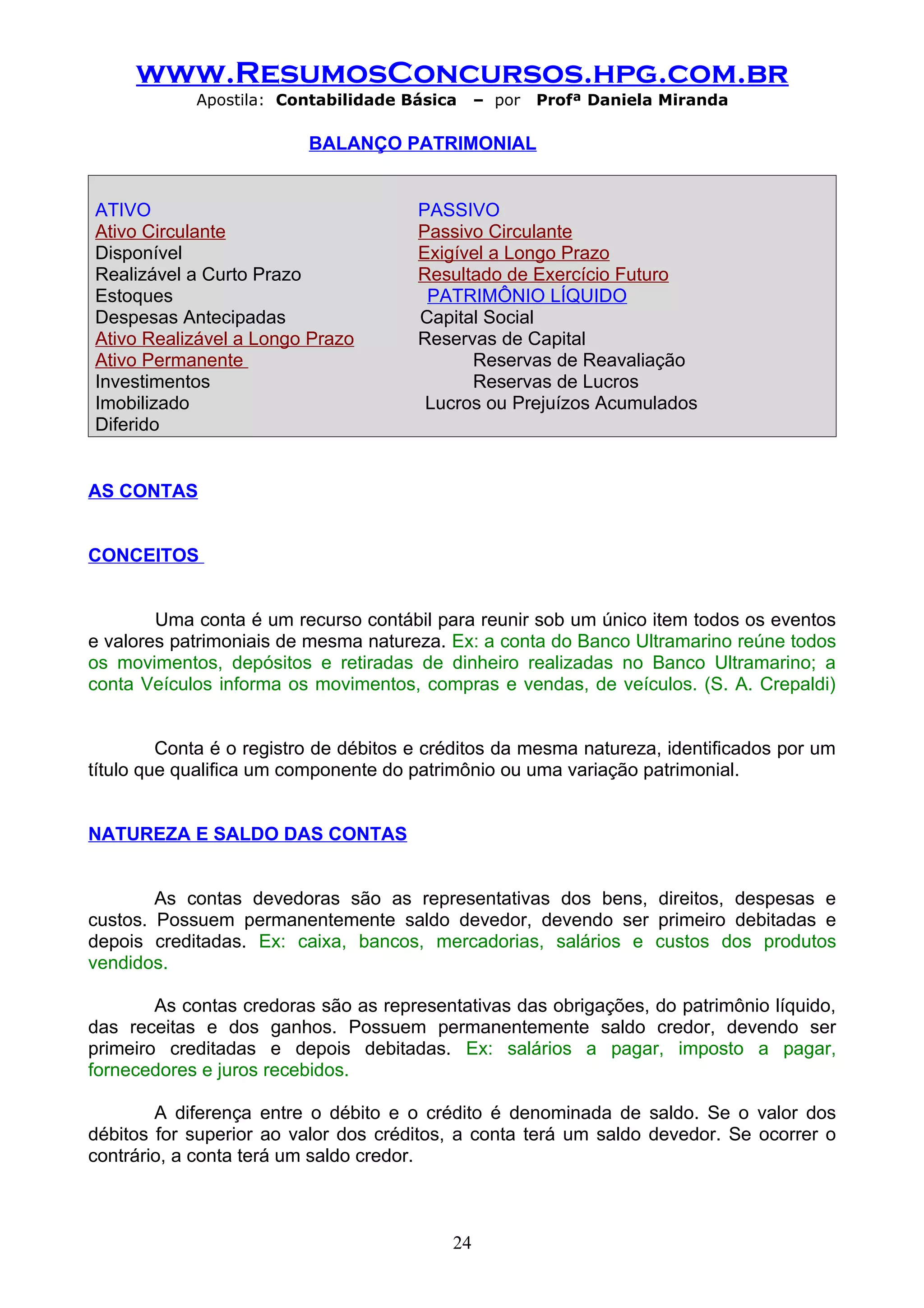 www.ResumosConcursos.hpg.com.br
            Apostila: Contabilidade Básica      – por   Profª Daniela Miranda

                          BALANÇO PATRIMONIAL


ATIVO                                  PASSIVO
Ativo Circulante                       Passivo Circulante
Disponível                             Exigível a Longo Prazo
Realizável a Curto Prazo               Resultado de Exercício Futuro
Estoques                                PATRIMÔNIO LÍQUIDO
Despesas Antecipadas                   Capital Social
Ativo Realizável a Longo Prazo         Reservas de Capital
Ativo Permanente                             Reservas de Reavaliação
Investimentos                                Reservas de Lucros
Imobilizado                             Lucros ou Prejuízos Acumulados
Diferido


AS CONTAS


CONCEITOS


        Uma conta é um recurso contábil para reunir sob um único item todos os eventos
e valores patrimoniais de mesma natureza. Ex: a conta do Banco Ultramarino reúne todos
os movimentos, depósitos e retiradas de dinheiro realizadas no Banco Ultramarino; a
conta Veículos informa os movimentos, compras e vendas, de veículos. (S. A. Crepaldi)


         Conta é o registro de débitos e créditos da mesma natureza, identificados por um
título que qualifica um componente do patrimônio ou uma variação patrimonial.


NATUREZA E SALDO DAS CONTAS


        As contas devedoras são as representativas dos bens, direitos, despesas e
custos. Possuem permanentemente saldo devedor, devendo ser primeiro debitadas e
depois creditadas. Ex: caixa, bancos, mercadorias, salários e custos dos produtos
vendidos.

        As contas credoras são as representativas das obrigações, do patrimônio líquido,
das receitas e dos ganhos. Possuem permanentemente saldo credor, devendo ser
primeiro creditadas e depois debitadas. Ex: salários a pagar, imposto a pagar,
fornecedores e juros recebidos.

        A diferença entre o débito e o crédito é denominada de saldo. Se o valor dos
débitos for superior ao valor dos créditos, a conta terá um saldo devedor. Se ocorrer o
contrário, a conta terá um saldo credor.



                                           24
 