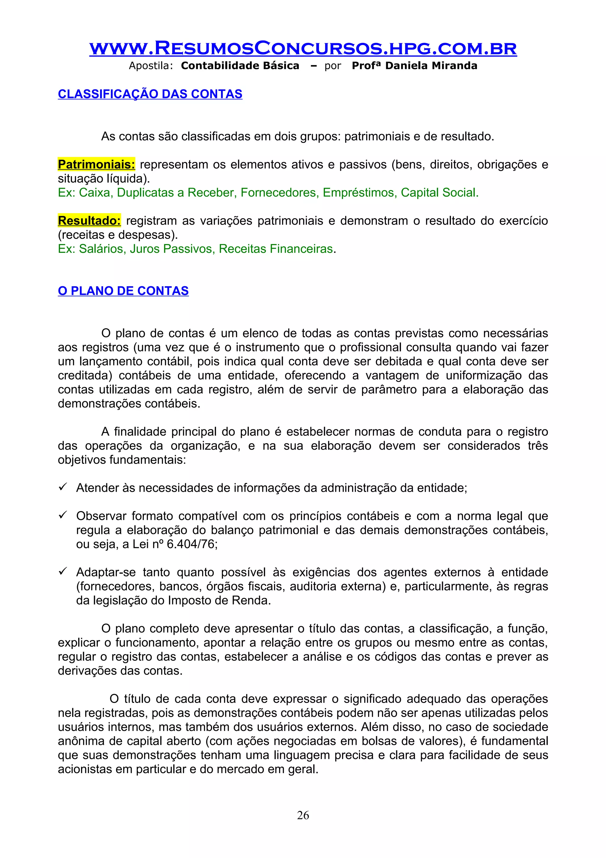 www.ResumosConcursos.hpg.com.br
            Apostila: Contabilidade Básica      – por   Profª Daniela Miranda

CLASSIFICAÇÃO DAS CONTAS


       As contas são classificadas em dois grupos: patrimoniais e de resultado.

Patrimoniais: representam os elementos ativos e passivos (bens, direitos, obrigações e
situação líquida).
Ex: Caixa, Duplicatas a Receber, Fornecedores, Empréstimos, Capital Social.

Resultado: registram as variações patrimoniais e demonstram o resultado do exercício
(receitas e despesas).
Ex: Salários, Juros Passivos, Receitas Financeiras.


O PLANO DE CONTAS


        O plano de contas é um elenco de todas as contas previstas como necessárias
aos registros (uma vez que é o instrumento que o profissional consulta quando vai fazer
um lançamento contábil, pois indica qual conta deve ser debitada e qual conta deve ser
creditada) contábeis de uma entidade, oferecendo a vantagem de uniformização das
contas utilizadas em cada registro, além de servir de parâmetro para a elaboração das
demonstrações contábeis.

        A finalidade principal do plano é estabelecer normas de conduta para o registro
das operações da organização, e na sua elaboração devem ser considerados três
objetivos fundamentais:

 Atender às necessidades de informações da administração da entidade;

 Observar formato compatível com os princípios contábeis e com a norma legal que
  regula a elaboração do balanço patrimonial e das demais demonstrações contábeis,
  ou seja, a Lei nº 6.404/76;

 Adaptar-se tanto quanto possível às exigências dos agentes externos à entidade
  (fornecedores, bancos, órgãos fiscais, auditoria externa) e, particularmente, às regras
  da legislação do Imposto de Renda.

        O plano completo deve apresentar o título das contas, a classificação, a função,
explicar o funcionamento, apontar a relação entre os grupos ou mesmo entre as contas,
regular o registro das contas, estabelecer a análise e os códigos das contas e prever as
derivações das contas.

          O título de cada conta deve expressar o significado adequado das operações
nela registradas, pois as demonstrações contábeis podem não ser apenas utilizadas pelos
usuários internos, mas também dos usuários externos. Além disso, no caso de sociedade
anônima de capital aberto (com ações negociadas em bolsas de valores), é fundamental
que suas demonstrações tenham uma linguagem precisa e clara para facilidade de seus
acionistas em particular e do mercado em geral.


                                           26
 