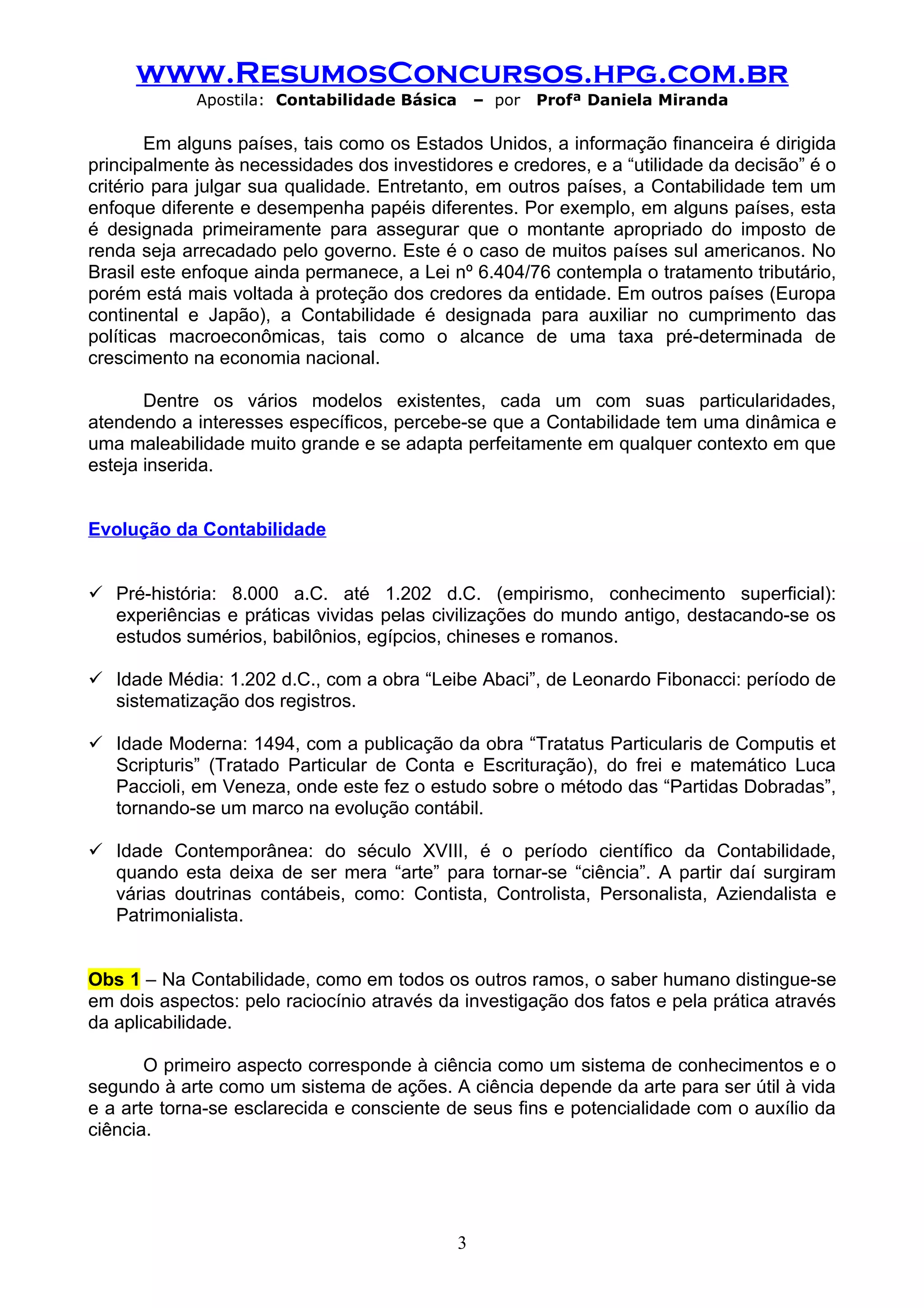 www.ResumosConcursos.hpg.com.br
             Apostila: Contabilidade Básica       – por   Profª Daniela Miranda

        Em alguns países, tais como os Estados Unidos, a informação financeira é dirigida
principalmente às necessidades dos investidores e credores, e a “utilidade da decisão” é o
critério para julgar sua qualidade. Entretanto, em outros países, a Contabilidade tem um
enfoque diferente e desempenha papéis diferentes. Por exemplo, em alguns países, esta
é designada primeiramente para assegurar que o montante apropriado do imposto de
renda seja arrecadado pelo governo. Este é o caso de muitos países sul americanos. No
Brasil este enfoque ainda permanece, a Lei nº 6.404/76 contempla o tratamento tributário,
porém está mais voltada à proteção dos credores da entidade. Em outros países (Europa
continental e Japão), a Contabilidade é designada para auxiliar no cumprimento das
políticas macroeconômicas, tais como o alcance de uma taxa pré-determinada de
crescimento na economia nacional.

       Dentre os vários modelos existentes, cada um com suas particularidades,
atendendo a interesses específicos, percebe-se que a Contabilidade tem uma dinâmica e
uma maleabilidade muito grande e se adapta perfeitamente em qualquer contexto em que
esteja inserida.


Evolução da Contabilidade


 Pré-história: 8.000 a.C. até 1.202 d.C. (empirismo, conhecimento superficial):
  experiências e práticas vividas pelas civilizações do mundo antigo, destacando-se os
  estudos sumérios, babilônios, egípcios, chineses e romanos.

 Idade Média: 1.202 d.C., com a obra “Leibe Abaci”, de Leonardo Fibonacci: período de
  sistematização dos registros.

 Idade Moderna: 1494, com a publicação da obra “Tratatus Particularis de Computis et
  Scripturis” (Tratado Particular de Conta e Escrituração), do frei e matemático Luca
  Paccioli, em Veneza, onde este fez o estudo sobre o método das “Partidas Dobradas”,
  tornando-se um marco na evolução contábil.

 Idade Contemporânea: do século XVIII, é o período científico da Contabilidade,
  quando esta deixa de ser mera “arte” para tornar-se “ciência”. A partir daí surgiram
  várias doutrinas contábeis, como: Contista, Controlista, Personalista, Aziendalista e
  Patrimonialista.


Obs 1 – Na Contabilidade, como em todos os outros ramos, o saber humano distingue-se
em dois aspectos: pelo raciocínio através da investigação dos fatos e pela prática através
da aplicabilidade.

       O primeiro aspecto corresponde à ciência como um sistema de conhecimentos e o
segundo à arte como um sistema de ações. A ciência depende da arte para ser útil à vida
e a arte torna-se esclarecida e consciente de seus fins e potencialidade com o auxílio da
ciência.




                                              3
 