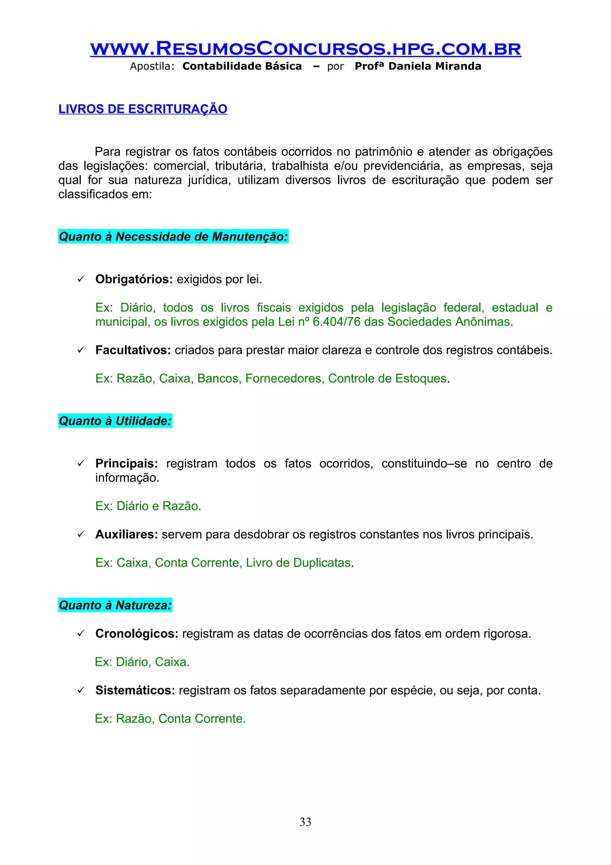 www.ResumosConcursos.hpg.com.br
             Apostila: Contabilidade Básica      – por   Profª Daniela Miranda



LIVROS DE ESCRITURAÇÃO


        Para registrar os fatos contábeis ocorridos no patrimônio e atender as obrigações
das legislações: comercial, tributária, trabalhista e/ou previdenciária, as empresas, seja
qual for sua natureza jurídica, utilizam diversos livros de escrituração que podem ser
classificados em:


Quanto à Necessidade de Manutenção:


      Obrigatórios: exigidos por lei.

       Ex: Diário, todos os livros fiscais exigidos pela legislação federal, estadual e
       municipal, os livros exigidos pela Lei nº 6.404/76 das Sociedades Anônimas.

      Facultativos: criados para prestar maior clareza e controle dos registros contábeis.

       Ex: Razão, Caixa, Bancos, Fornecedores, Controle de Estoques.


Quanto à Utilidade:


      Principais: registram todos os fatos ocorridos, constituindo–se no centro de
       informação.

       Ex: Diário e Razão.

      Auxiliares: servem para desdobrar os registros constantes nos livros principais.

       Ex: Caixa, Conta Corrente, Livro de Duplicatas.


Quanto à Natureza:

      Cronológicos: registram as datas de ocorrências dos fatos em ordem rigorosa.

       Ex: Diário, Caixa.

      Sistemáticos: registram os fatos separadamente por espécie, ou seja, por conta.

       Ex: Razão, Conta Corrente.




                                            33
 