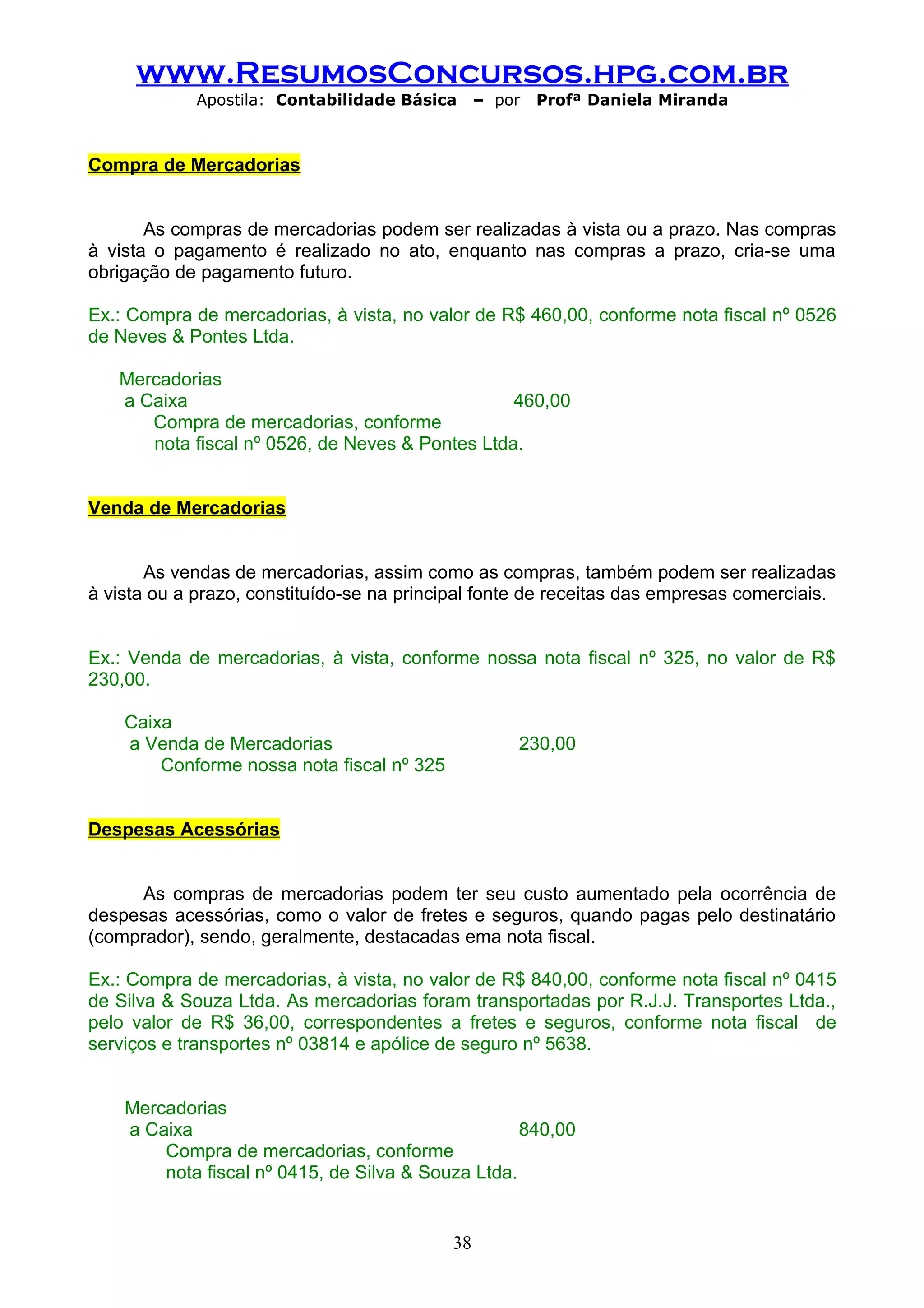 www.ResumosConcursos.hpg.com.br
             Apostila: Contabilidade Básica      – por   Profª Daniela Miranda



Compra de Mercadorias


       As compras de mercadorias podem ser realizadas à vista ou a prazo. Nas compras
à vista o pagamento é realizado no ato, enquanto nas compras a prazo, cria-se uma
obrigação de pagamento futuro.

Ex.: Compra de mercadorias, à vista, no valor de R$ 460,00, conforme nota fiscal nº 0526
de Neves & Pontes Ltda.

   Mercadorias
   a Caixa                                       460,00
      Compra de mercadorias, conforme
      nota fiscal nº 0526, de Neves & Pontes Ltda.


Venda de Mercadorias


       As vendas de mercadorias, assim como as compras, também podem ser realizadas
à vista ou a prazo, constituído-se na principal fonte de receitas das empresas comerciais.


Ex.: Venda de mercadorias, à vista, conforme nossa nota fiscal nº 325, no valor de R$
230,00.

    Caixa
    a Venda de Mercadorias                           230,00
        Conforme nossa nota fiscal nº 325


Despesas Acessórias


      As compras de mercadorias podem ter seu custo aumentado pela ocorrência de
despesas acessórias, como o valor de fretes e seguros, quando pagas pelo destinatário
(comprador), sendo, geralmente, destacadas ema nota fiscal.

Ex.: Compra de mercadorias, à vista, no valor de R$ 840,00, conforme nota fiscal nº 0415
de Silva & Souza Ltda. As mercadorias foram transportadas por R.J.J. Transportes Ltda.,
pelo valor de R$ 36,00, correspondentes a fretes e seguros, conforme nota fiscal de
serviços e transportes nº 03814 e apólice de seguro nº 5638.


    Mercadorias
    a Caixa                                         840,00
        Compra de mercadorias, conforme
        nota fiscal nº 0415, de Silva & Souza Ltda.


                                            38
 