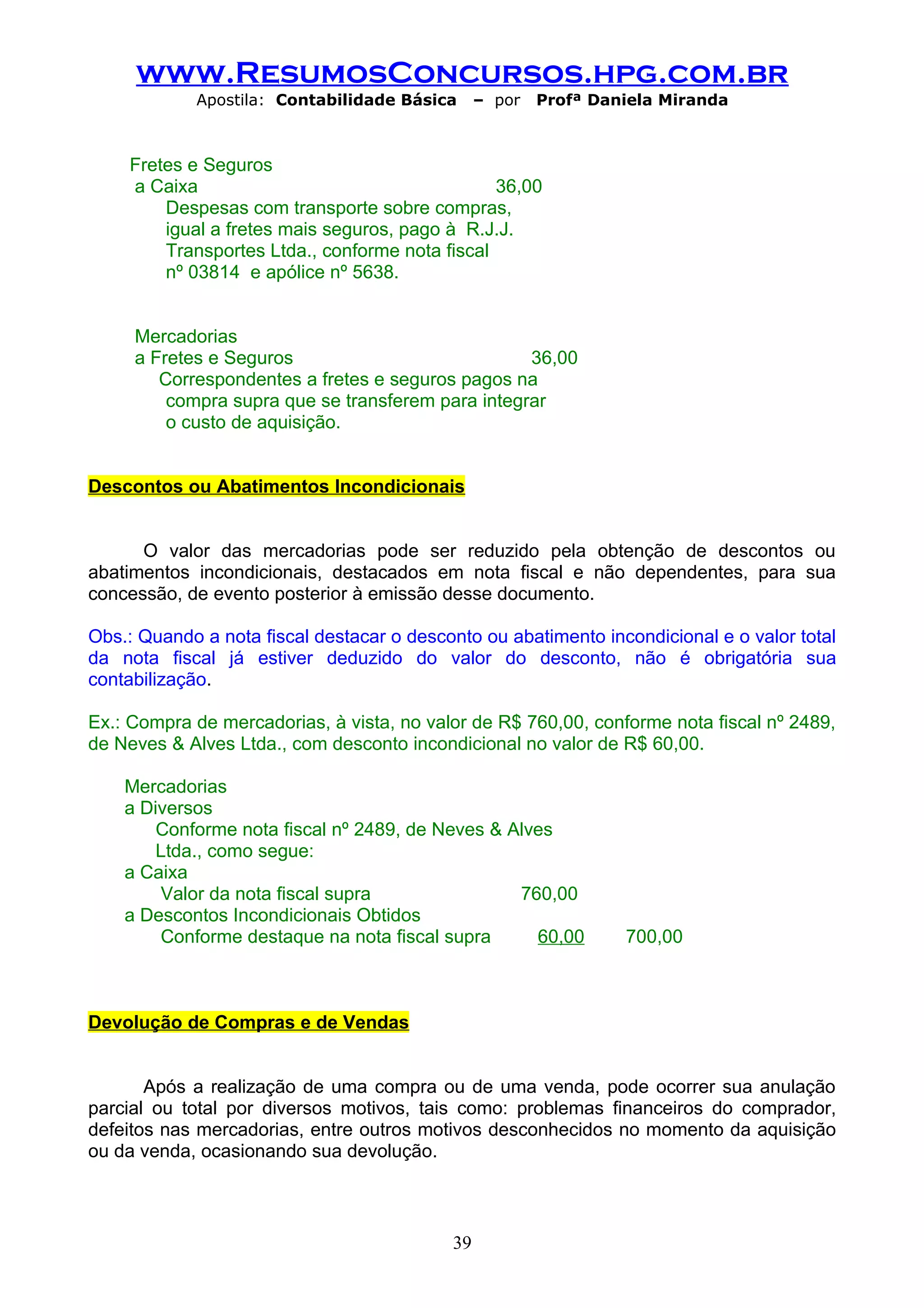 www.ResumosConcursos.hpg.com.br
             Apostila: Contabilidade Básica     – por   Profª Daniela Miranda



    Fretes e Seguros
    a Caixa                                     36,00
        Despesas com transporte sobre compras,
        igual a fretes mais seguros, pago à R.J.J.
        Transportes Ltda., conforme nota fiscal
        nº 03814 e apólice nº 5638.


     Mercadorias
     a Fretes e Seguros                            36,00
        Correspondentes a fretes e seguros pagos na
         compra supra que se transferem para integrar
         o custo de aquisição.


Descontos ou Abatimentos Incondicionais


      O valor das mercadorias pode ser reduzido pela obtenção de descontos ou
abatimentos incondicionais, destacados em nota fiscal e não dependentes, para sua
concessão, de evento posterior à emissão desse documento.

Obs.: Quando a nota fiscal destacar o desconto ou abatimento incondicional e o valor total
da nota fiscal já estiver deduzido do valor do desconto, não é obrigatória sua
contabilização.

Ex.: Compra de mercadorias, à vista, no valor de R$ 760,00, conforme nota fiscal nº 2489,
de Neves & Alves Ltda., com desconto incondicional no valor de R$ 60,00.

    Mercadorias
    a Diversos
        Conforme nota fiscal nº 2489, de Neves & Alves
        Ltda., como segue:
    a Caixa
        Valor da nota fiscal supra                760,00
    a Descontos Incondicionais Obtidos
        Conforme destaque na nota fiscal supra      60,00        700,00



Devolução de Compras e de Vendas


       Após a realização de uma compra ou de uma venda, pode ocorrer sua anulação
parcial ou total por diversos motivos, tais como: problemas financeiros do comprador,
defeitos nas mercadorias, entre outros motivos desconhecidos no momento da aquisição
ou da venda, ocasionando sua devolução.



                                           39
 