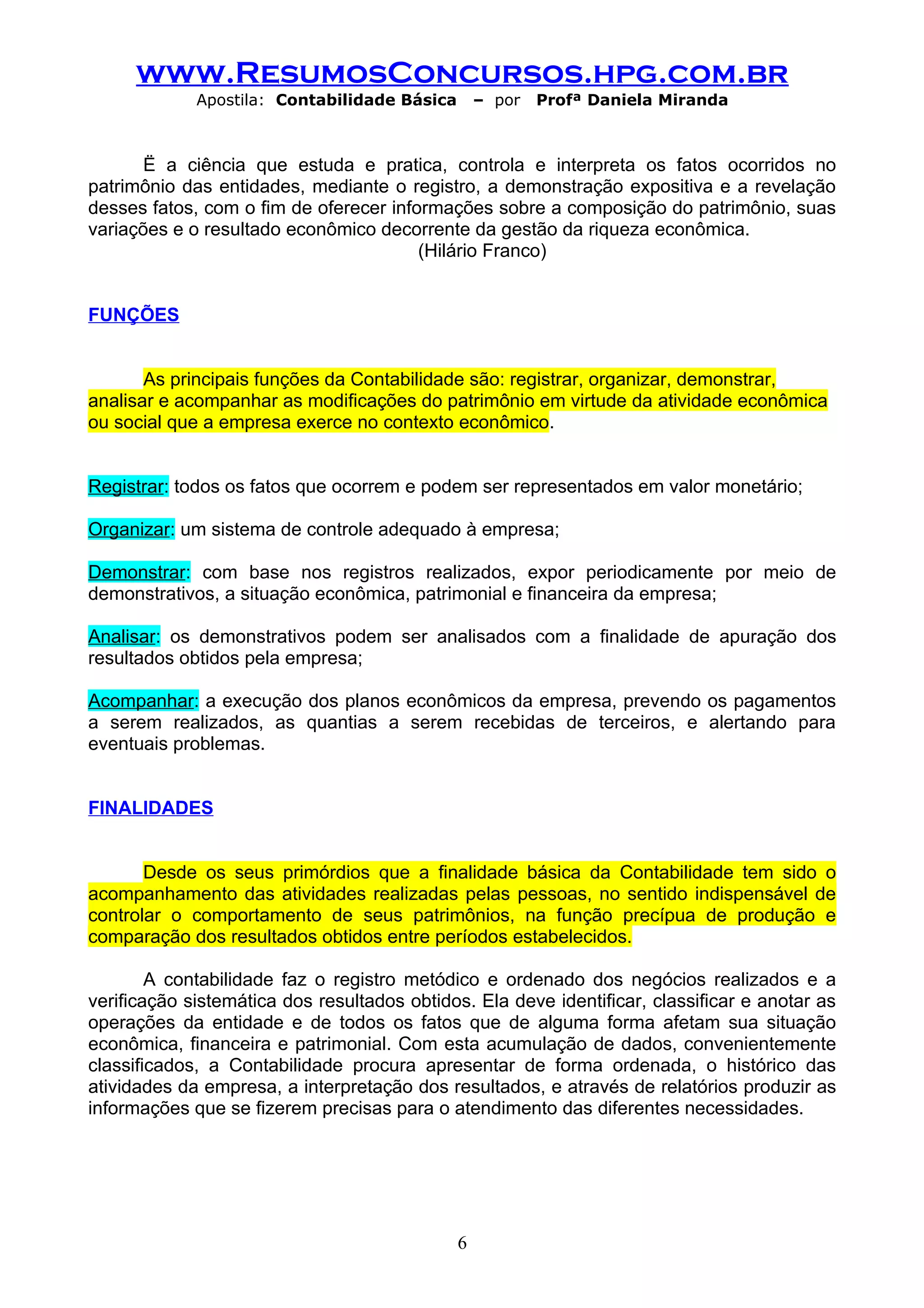 www.ResumosConcursos.hpg.com.br
             Apostila: Contabilidade Básica       – por   Profª Daniela Miranda



       Ë a ciência que estuda e pratica, controla e interpreta os fatos ocorridos no
patrimônio das entidades, mediante o registro, a demonstração expositiva e a revelação
desses fatos, com o fim de oferecer informações sobre a composição do patrimônio, suas
variações e o resultado econômico decorrente da gestão da riqueza econômica.
                                        (Hilário Franco)


FUNÇÕES


       As principais funções da Contabilidade são: registrar, organizar, demonstrar,
analisar e acompanhar as modificações do patrimônio em virtude da atividade econômica
ou social que a empresa exerce no contexto econômico.


Registrar: todos os fatos que ocorrem e podem ser representados em valor monetário;

Organizar: um sistema de controle adequado à empresa;

Demonstrar: com base nos registros realizados, expor periodicamente por meio de
demonstrativos, a situação econômica, patrimonial e financeira da empresa;

Analisar: os demonstrativos podem ser analisados com a finalidade de apuração dos
resultados obtidos pela empresa;

Acompanhar: a execução dos planos econômicos da empresa, prevendo os pagamentos
a serem realizados, as quantias a serem recebidas de terceiros, e alertando para
eventuais problemas.


FINALIDADES


       Desde os seus primórdios que a finalidade básica da Contabilidade tem sido o
acompanhamento das atividades realizadas pelas pessoas, no sentido indispensável de
controlar o comportamento de seus patrimônios, na função precípua de produção e
comparação dos resultados obtidos entre períodos estabelecidos.

        A contabilidade faz o registro metódico e ordenado dos negócios realizados e a
verificação sistemática dos resultados obtidos. Ela deve identificar, classificar e anotar as
operações da entidade e de todos os fatos que de alguma forma afetam sua situação
econômica, financeira e patrimonial. Com esta acumulação de dados, convenientemente
classificados, a Contabilidade procura apresentar de forma ordenada, o histórico das
atividades da empresa, a interpretação dos resultados, e através de relatórios produzir as
informações que se fizerem precisas para o atendimento das diferentes necessidades.




                                              6
 