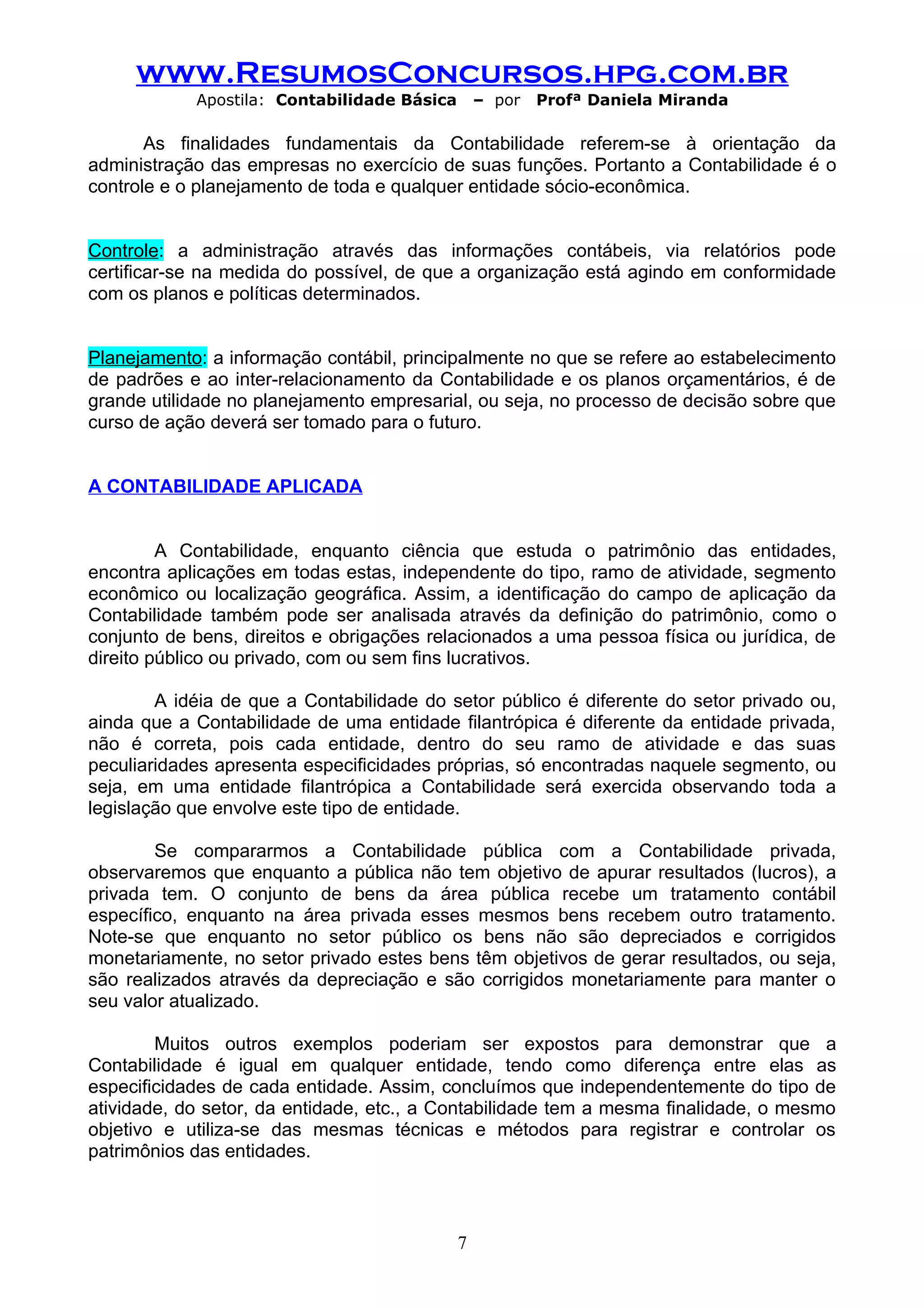 www.ResumosConcursos.hpg.com.br
            Apostila: Contabilidade Básica       – por   Profª Daniela Miranda

       As finalidades fundamentais da Contabilidade referem-se à orientação da
administração das empresas no exercício de suas funções. Portanto a Contabilidade é o
controle e o planejamento de toda e qualquer entidade sócio-econômica.


Controle: a administração através das informações contábeis, via relatórios pode
certificar-se na medida do possível, de que a organização está agindo em conformidade
com os planos e políticas determinados.


Planejamento: a informação contábil, principalmente no que se refere ao estabelecimento
de padrões e ao inter-relacionamento da Contabilidade e os planos orçamentários, é de
grande utilidade no planejamento empresarial, ou seja, no processo de decisão sobre que
curso de ação deverá ser tomado para o futuro.


A CONTABILIDADE APLICADA


         A Contabilidade, enquanto ciência que estuda o patrimônio das entidades,
encontra aplicações em todas estas, independente do tipo, ramo de atividade, segmento
econômico ou localização geográfica. Assim, a identificação do campo de aplicação da
Contabilidade também pode ser analisada através da definição do patrimônio, como o
conjunto de bens, direitos e obrigações relacionados a uma pessoa física ou jurídica, de
direito público ou privado, com ou sem fins lucrativos.

        A idéia de que a Contabilidade do setor público é diferente do setor privado ou,
ainda que a Contabilidade de uma entidade filantrópica é diferente da entidade privada,
não é correta, pois cada entidade, dentro do seu ramo de atividade e das suas
peculiaridades apresenta especificidades próprias, só encontradas naquele segmento, ou
seja, em uma entidade filantrópica a Contabilidade será exercida observando toda a
legislação que envolve este tipo de entidade.

        Se compararmos a Contabilidade pública com a Contabilidade privada,
observaremos que enquanto a pública não tem objetivo de apurar resultados (lucros), a
privada tem. O conjunto de bens da área pública recebe um tratamento contábil
específico, enquanto na área privada esses mesmos bens recebem outro tratamento.
Note-se que enquanto no setor público os bens não são depreciados e corrigidos
monetariamente, no setor privado estes bens têm objetivos de gerar resultados, ou seja,
são realizados através da depreciação e são corrigidos monetariamente para manter o
seu valor atualizado.

        Muitos outros exemplos poderiam ser expostos para demonstrar que a
Contabilidade é igual em qualquer entidade, tendo como diferença entre elas as
especificidades de cada entidade. Assim, concluímos que independentemente do tipo de
atividade, do setor, da entidade, etc., a Contabilidade tem a mesma finalidade, o mesmo
objetivo e utiliza-se das mesmas técnicas e métodos para registrar e controlar os
patrimônios das entidades.



                                             7
 