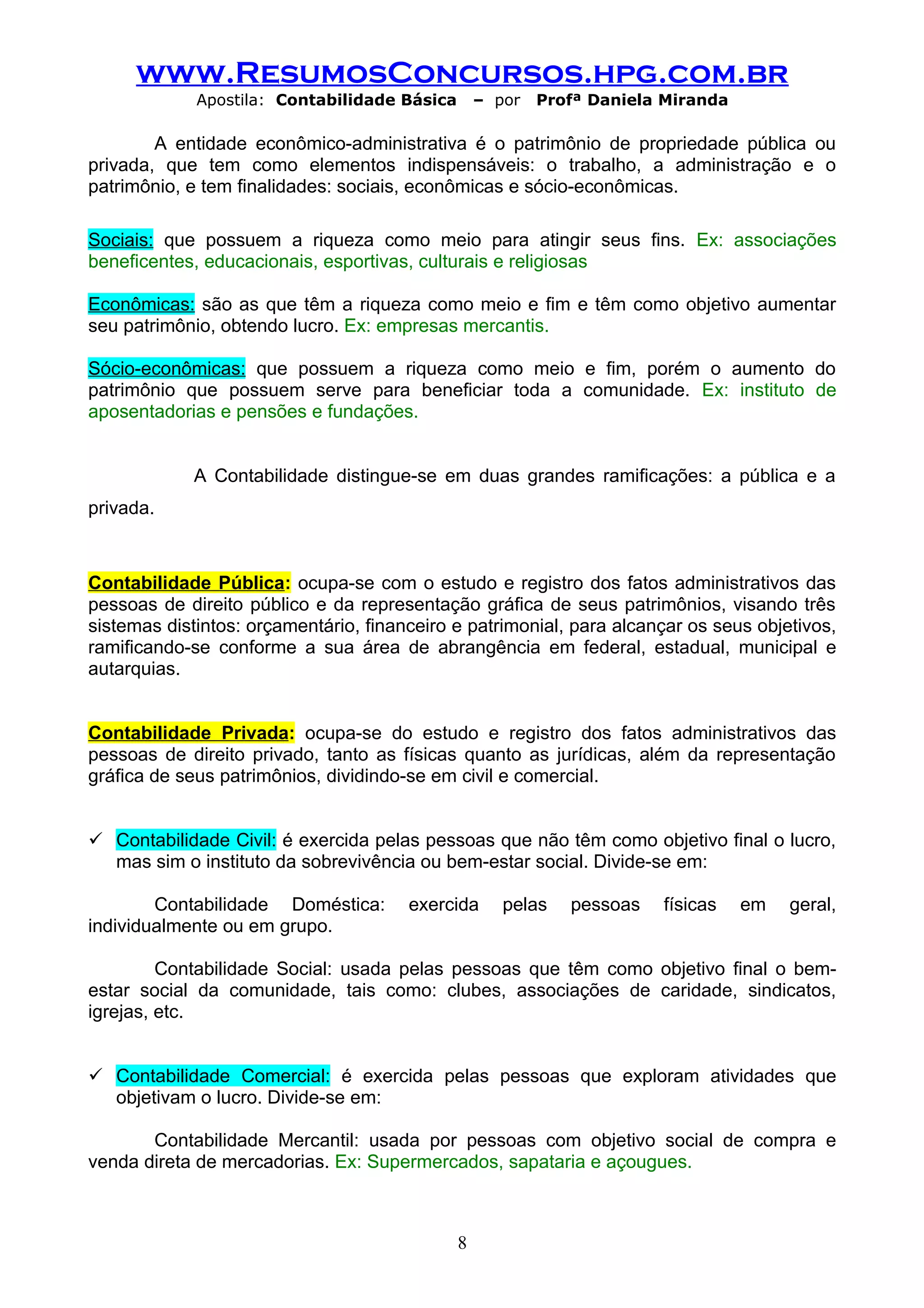 www.ResumosConcursos.hpg.com.br
             Apostila: Contabilidade Básica       – por   Profª Daniela Miranda

        A entidade econômico-administrativa é o patrimônio de propriedade pública ou
privada, que tem como elementos indispensáveis: o trabalho, a administração e o
patrimônio, e tem finalidades: sociais, econômicas e sócio-econômicas.

Sociais: que possuem a riqueza como meio para atingir seus fins. Ex: associações
beneficentes, educacionais, esportivas, culturais e religiosas

Econômicas: são as que têm a riqueza como meio e fim e têm como objetivo aumentar
seu patrimônio, obtendo lucro. Ex: empresas mercantis.

Sócio-econômicas: que possuem a riqueza como meio e fim, porém o aumento do
patrimônio que possuem serve para beneficiar toda a comunidade. Ex: instituto de
aposentadorias e pensões e fundações.


             A Contabilidade distingue-se em duas grandes ramificações: a pública e a
privada.



Contabilidade Pública: ocupa-se com o estudo e registro dos fatos administrativos das
pessoas de direito público e da representação gráfica de seus patrimônios, visando três
sistemas distintos: orçamentário, financeiro e patrimonial, para alcançar os seus objetivos,
ramificando-se conforme a sua área de abrangência em federal, estadual, municipal e
autarquias.


Contabilidade Privada: ocupa-se do estudo e registro dos fatos administrativos das
pessoas de direito privado, tanto as físicas quanto as jurídicas, além da representação
gráfica de seus patrimônios, dividindo-se em civil e comercial.


 Contabilidade Civil: é exercida pelas pessoas que não têm como objetivo final o lucro,
  mas sim o instituto da sobrevivência ou bem-estar social. Divide-se em:

        Contabilidade Doméstica:       exercida      pelas   pessoas   físicas    em   geral,
individualmente ou em grupo.

         Contabilidade Social: usada pelas pessoas que têm como objetivo final o bem-
estar social da comunidade, tais como: clubes, associações de caridade, sindicatos,
igrejas, etc.


 Contabilidade Comercial: é exercida pelas pessoas que exploram atividades que
  objetivam o lucro. Divide-se em:

       Contabilidade Mercantil: usada por pessoas com objetivo social de compra e
venda direta de mercadorias. Ex: Supermercados, sapataria e açougues.



                                              8
 