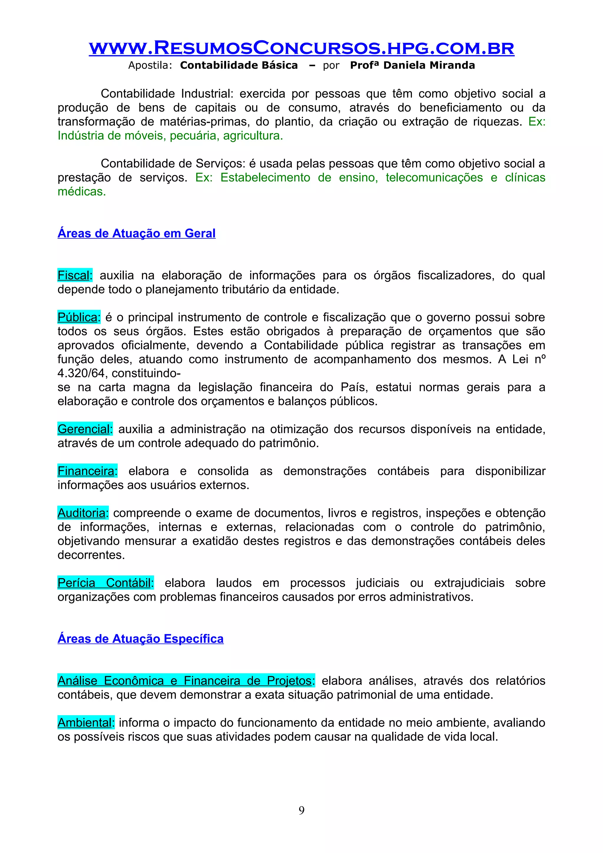 www.ResumosConcursos.hpg.com.br
            Apostila: Contabilidade Básica       – por   Profª Daniela Miranda

        Contabilidade Industrial: exercida por pessoas que têm como objetivo social a
produção de bens de capitais ou de consumo, através do beneficiamento ou da
transformação de matérias-primas, do plantio, da criação ou extração de riquezas. Ex:
Indústria de móveis, pecuária, agricultura.

       Contabilidade de Serviços: é usada pelas pessoas que têm como objetivo social a
prestação de serviços. Ex: Estabelecimento de ensino, telecomunicações e clínicas
médicas.


Áreas de Atuação em Geral


Fiscal: auxilia na elaboração de informações para os órgãos fiscalizadores, do qual
depende todo o planejamento tributário da entidade.

Pública: é o principal instrumento de controle e fiscalização que o governo possui sobre
todos os seus órgãos. Estes estão obrigados à preparação de orçamentos que são
aprovados oficialmente, devendo a Contabilidade pública registrar as transações em
função deles, atuando como instrumento de acompanhamento dos mesmos. A Lei nº
4.320/64, constituindo-
se na carta magna da legislação financeira do País, estatui normas gerais para a
elaboração e controle dos orçamentos e balanços públicos.

Gerencial: auxilia a administração na otimização dos recursos disponíveis na entidade,
através de um controle adequado do patrimônio.

Financeira: elabora e consolida as demonstrações contábeis para disponibilizar
informações aos usuários externos.

Auditoria: compreende o exame de documentos, livros e registros, inspeções e obtenção
de informações, internas e externas, relacionadas com o controle do patrimônio,
objetivando mensurar a exatidão destes registros e das demonstrações contábeis deles
decorrentes.

Perícia Contábil: elabora laudos em processos judiciais ou extrajudiciais sobre
organizações com problemas financeiros causados por erros administrativos.


Áreas de Atuação Específica


Análise Econômica e Financeira de Projetos: elabora análises, através dos relatórios
contábeis, que devem demonstrar a exata situação patrimonial de uma entidade.

Ambiental: informa o impacto do funcionamento da entidade no meio ambiente, avaliando
os possíveis riscos que suas atividades podem causar na qualidade de vida local.




                                             9
 