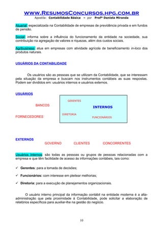 www.ResumosConcursos.hpg.com.br
            Apostila: Contabilidade Básica      – por    Profª Daniela Miranda

Atuarial: especializada na Contabilidade de empresas de previdência privada e em fundos
de pensão.

Social: informa sobre a influência do funcionamento da entidade na sociedade, sua
contribuição na agregação de valores e riquezas, além dos custos sociais.

Agribusiness: atua em empresas com atividade agrícola de beneficiamento in-loco dos
produtos naturais.


USUÁRIOS DA CONTABILIDADE


        Os usuários são as pessoas que se utilizam da Contabilidade, que se interessam
pela situação da empresa e buscam nos instrumentos contábeis as suas respostas.
Podem ser divididos em: usuários internos e usuários externos.


USUÁRIOS

                                  GERENTES
             BANCOS
                                                        INTERNOS

                               DIRETORIA
FORNECEDORES                                            FUNCIONÁRIOS




EXTERNOS
                   GOVERNO            CLIENTES                CONCORRENTES


Usuários Internos: são todas as pessoas ou grupos de pessoas relacionadas com a
empresa e que têm facilidade de acesso às informações contábeis, tais como:

 Gerentes: para a tomada de decisões;

 Funcionários: com interesse em pleitear melhorias;

 Diretoria: para a execução de planejamentos organizacionais.


        O usuário interno principal da informação contábil na entidade moderna é a alta-
administração que pela proximidade à Contabilidade, pode solicitar a elaboração de
relatórios específicos para auxiliar-lhe na gestão do negócio.




                                           10
 