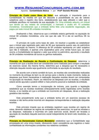 www.ResumosConcursos.hpg.com.br
             Apostila: Contabilidade Básica      – por   Profª Daniela Miranda

Princípio do Custo como Base de Valor: sua aplicação é importante para a
Contabilidade na medida em que ele descarta a possibilidade do uso de valores
subjetivos para o registro dos bens, estabelecendo que seja utilizado o valor que a
entidade sacrificou no momento de sua aquisição. Ex: Uma entidade adquiriu um imóvel
que devido ao seu estado de conservação, o mercado o avalia em 10 unidades
monetárias. Considerando que a entidade tenha feito uma excelente negociação, ela
pagou por este imóvel 06 unidades monetárias.

       Analisando o fato, observa-se que a entidade estaria ganhando na aquisição do
imóvel 04 unidades monetárias, uma vez que ele vale 10 e ela só sacrificou 06 na
compra.

        O princípio do custo como base de valor, irá resolver a questão ao estabelecer
que o imóvel seja registrado pelo valor de 06 que representa quanto saiu do patrimônio
para a aquisição do mesmo. A diferença de 04 unidades representa um valor subjetivo
que não é realizado, é apenas uma expectativa para uma venda futura que, se caso
ocorra, a Contabilidade irá registrar o valor que entrar no patrimônio, apurando o resultado
de 04 unidades monetárias de lucros ou ganhos realizados.


Princípio da Realização da Receita e Confrontação da Despesa: determina o
momento em que a receita deve ser considerada como realizada para compor o resultado
do exercício social. Da mesma forma, determina que a despesa que foi necessária à
obtenção daquela receita seja igualmente confrontada na apuração do resultado.

        De acordo com a teoria contábil do lucro, as receitas são consideradas realizadas
no momento da entrega do bem ou do serviço para o cliente e neste momento, todas as
despesas que foram necessárias à realização daquelas receitas devem ser computadas
na apuração do resultado. Assim, ao relacionar as despesas com as receitas, o resultado
estará sendo apurado e poderá refletir o mais próximo possível a realidade da entidade.

         Como exemplo temos a incorporação de imóveis, pois quando a legislação
estabelece que as receitas recebidas antecipadamente serão registradas como receitas
futuras, e na medida em que a entidade vai incorrendo em despesas, dá-se a realização
gradativa das receitas.

        Este procedimento evita que a entidade tenha em um exercício excesso de
receitas e não tenha ainda incorrido em despesas correspondentes à realização daquelas
receitas.

        Este princípio impede que as entidades registrem suas receitas em regime de
caixa, devendo obedecer ao regime de competência dos exercícios, no qual as receitas e
as despesas, realizadas e incorridas em cada exercício social, devem ser levadas à
apuração do resultado daquele exercício social independente de terem sido recebidas, ou
pagas.

Princípio do Denominador Comum Monetário: estabelece que a Contabilidade seja
processada em uma única moeda, oferecendo maior consistência aos registros e maior
confiabilidade às informações constantes nos relatórios contábeis.


                                            13
 
