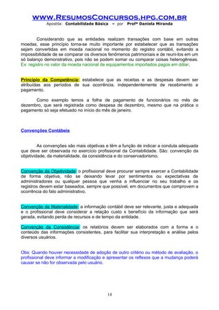 www.ResumosConcursos.hpg.com.br
            Apostila: Contabilidade Básica     – por   Profª Daniela Miranda



        Considerando que as entidades realizam transações com base em outras
moedas, esse princípio torna-se muito importante por estabelecer que as transações
sejam convertidas em moeda nacional no momento do registro contábil, evitando a
impossibilidade de se comparar os diversos fenômenos patrimoniais e de reuni-los em um
só balanço demonstrativo, pois não se podem somar ou comparar coisas heterogêneas.
Ex: registro no valor da moeda nacional de equipamentos importados pagos em dólar.


Princípio da Competência: estabelece que as receitas e as despesas devem ser
atribuídas aos períodos de sua ocorrência, independentemente de recebimento e
pagamento.

      Como exemplo temos a folha de pagamento de funcionários no mês de
dezembro, que será registrada como despesa de dezembro, mesmo que na prática o
pagamento só seja efetuado no início do mês de janeiro.



Convenções Contábeis


         As convenções são mais objetivas e têm a função de indicar a conduta adequada
que deve ser observada no exercício profissional da Contabilidade. São: convenção da
objetividade, da materialidade, da consistência e do conservadorismo.


Convenção da Objetividade: o profissional deve procurar sempre exercer a Contabilidade
de forma objetiva, não se deixando levar por sentimentos ou expectativas de
administradores ou qualquer pessoa que venha a influenciar no seu trabalho e os
registros devem estar baseados, sempre que possível, em documentos que comprovem a
ocorrência do fato administrativo.


Convenção da Materialidade: a informação contábil deve ser relevante, justa e adequada
e o profissional deve considerar a relação custo x benefício da informação que será
gerada, evitando perda de recursos e de tempo da entidade.

Convenção da Consistência: os relatórios devem ser elaborados com a forma e o
conteúdo das informações consistentes, para facilitar sua interpretação e análise pelos
diversos usuários.


Obs: Quando houver necessidade de adoção de outro critério ou método de avaliação, o
profissional deve informar a modificação e apresentar os reflexos que a mudança poderá
causar se não for observada pelo usuário.




                                          14
 
