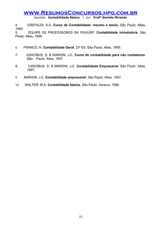 www.ResumosConcursos.hpg.com.br
            Apostila: Contabilidade Básica    – por   Profª Daniela Miranda

4.      CREPALDI, S.A. Curso de Contabilidade: resumo e teoria. São Paulo: Atlas,
1995.
5.       EQUIPE DE PROFESSORES DA FEA/USP. Contabilidade introdutória. São
Paulo: Atlas, 1998.


6.    FRANCO, H. Contabilidade Geral. 23º Ed. São Paulo: Atlas, 1999.

7.     IUDICIBUS, S. & MARION, J.C. Curso de contabilidade para não contadores.
        São Paulo: Atlas, 1997.

8.       IUDICIBUS, S. & MARION, J.C. Contabilidade Empresarial. São Paulo: Atlas,
        1997.

9     MARION, J.C. Contabilidade empresarial. São Paulo: Atlas, 1997.

10.   WALTER, M.A. Contabilidade básica. São Paulo: Saraiva, 1996.




                                         16
 
