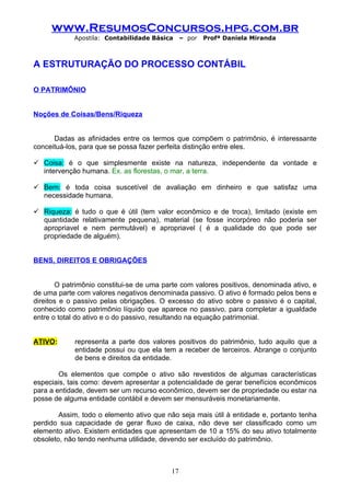 www.ResumosConcursos.hpg.com.br
            Apostila: Contabilidade Básica     – por   Profª Daniela Miranda



A ESTRUTURAÇÃO DO PROCESSO CONTÁBIL

O PATRIMÔNIO


Noções de Coisas/Bens/Riqueza


      Dadas as afinidades entre os termos que compõem o patrimônio, é interessante
conceituá-los, para que se possa fazer perfeita distinção entre eles.

 Coisa: é o que simplesmente existe na natureza, independente da vontade e
  intervenção humana. Ex. as florestas, o mar, a terra.

 Bem: é toda coisa suscetível de avaliação em dinheiro e que satisfaz uma
  necessidade humana.

 Riqueza: é tudo o que é útil (tem valor econômico e de troca), limitado (existe em
  quantidade relativamente pequena), material (se fosse incorpóreo não poderia ser
  apropriavel e nem permutável) e apropriavel ( é a qualidade do que pode ser
  propriedade de alguém).


BENS, DIREITOS E OBRIGAÇÕES


       O patrimônio constitui-se de uma parte com valores positivos, denominada ativo, e
de uma parte com valores negativos denominada passivo. O ativo é formado pelos bens e
direitos e o passivo pelas obrigações. O excesso do ativo sobre o passivo é o capital,
conhecido como patrimônio líquido que aparece no passivo, para completar a igualdade
entre o total do ativo e o do passivo, resultando na equação patrimonial.


ATIVO:      representa a parte dos valores positivos do patrimônio, tudo aquilo que a
            entidade possui ou que ela tem a receber de terceiros. Abrange o conjunto
            de bens e direitos da entidade.

        Os elementos que compõe o ativo são revestidos de algumas características
especiais, tais como: devem apresentar a potencialidade de gerar benefícios econômicos
para a entidade, devem ser um recurso econômico, devem ser de propriedade ou estar na
posse de alguma entidade contábil e devem ser mensuráveis monetariamente.

        Assim, todo o elemento ativo que não seja mais útil à entidade e, portanto tenha
perdido sua capacidade de gerar fluxo de caixa, não deve ser classificado como um
elemento ativo. Existem entidades que apresentam de 10 a 15% do seu ativo totalmente
obsoleto, não tendo nenhuma utilidade, devendo ser excluído do patrimônio.



                                          17
 