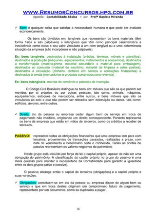 www.ResumosConcursos.hpg.com.br
             Apostila: Contabilidade Básica     – por   Profª Daniela Miranda



 Bem: é qualquer coisa que satisfaz a necessidade humana e que pode ser avaliado
  economicamente.

         Os bens são divididos em: tangíveis que representam os bens materiais (têm
forma física e são palpáveis) e intangíveis que têm como principal característica a
inexistência como coisa e seu valor vinculado a um bem tangível ou a uma determinada
situação da empresa (são incorpóreos e não palpáveis).

Ex: bens tangíveis: destinados à instalação (prédios, terrenos, móveis e utensílios),
destinados a produção (máquinas, equipamentos, instrumentos e acessórios), destinados
a transformação (matéria-prima, material secundário e material para embalagem),
destinados ao consumo (material de escritório, material de limpeza e selos postais),
destinados à circulação (dinheiro, dinheiro em bancos e aplicações financeiras) e
destinados à venda (mercadorias e produtos comprados para revenda).

Ex: bens intangíveis: marcas de comércio e patentes de invenção.

         O Código Civil Brasileiro distingue os bens em: móveis que são os que podem ser
movidos por si próprios ou por outras pessoas, tais como: animais, máquinas,
equipamentos, estoques de mercadoria, entre outros, e bens imóveis que são os
vinculados ao solo e que não podem ser retirados sem destruição ou danos, tais como:
edifícios, árvores, entre outros.


 Direito: ato da pessoa ou empresa ceder algum bem ou serviço em troca do
  pagamento não imediato, originando um direito correspondente. Portanto representa
  os bens da empresa que estão em mãos de terceiros, como os créditos a receber de
  terceiros.


PASSIVO:     representa todas as obrigações financeiras que uma empresa tem para com
             terceiros, provenientes de transações passadas, realizadas a prazo, com
             data de vencimento e beneficiário certo e conhecido. Todas as contas do
             passivo representam os valores negativos do patrimônio.

       Neste grupo está incluído por força de lei o capital próprio, apesar de não ser uma
obrigação do patrimônio. A classificação do capital próprio no grupo do passivo é uma
mera questão para atender à necessidade da Contabilidade para garantir a igualdade
entre os dois grupos (ativo e passivo).

      O passivo abrange então o capital de terceiros (obrigações) e o capital próprio e
suas variações.

 Obrigações: constituem-se em ato da pessoa ou empresa dispor de algum bem ou
  serviço e que em troca destes originam um compromisso futuro de pagamento,
  representado por um documento, como as duplicatas a pagar.




                                           18
 