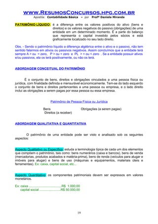 www.ResumosConcursos.hpg.com.br
                Apostila: Contabilidade Básica               – por   Profª Daniela Miranda

PATRIMÔNIO LÍQUIDO: é a diferença entre os valores positivos do ativo (bens e
                    direitos) e os valores negativos do passivo (obrigações) de uma
                    entidade em um determinado momento. É a parte do balanço
                    que representa o capital investido pelos sócios e está
                    graficamente localizado no seu lado direito.

Obs. - Sendo o patrimônio líquido a diferença algébrica entre o ativo e o passivo, não tem
sentido falarmos em ativos ou passivos negativos. Assim concluímos que a entidade terá
sempre A > ou = zero, P > ou = zero e PL > = ou < zero . Se a entidade possuir ativos
e/ou passivos, ela os terá positivamente, ou não os terá.


ABORDAGEM CONCEITUAL DO PATRIMÔNIO


        É o conjunto de bens, direitos e obrigações vinculados a uma pessoa física ou
jurídica, com finalidade definida e mensurável economicamente. Tem-se do lado esquerdo
o conjunto de bens e direitos pertencentes a uma pessoa ou empresa, e o lado direito
inclui as obrigações a serem pagas por essa pessoa ou essa empresa.


                               Patrimônio de Pessoa Física ou Jurídica

                         Bens                                Obrigações (a serem pagas)
                          Direitos (a receber)


ABORDAGEM QUALITATIVA E QUANTITATIVA


       O patrimônio de uma entidade pode ser visto e analisado sob os seguintes
aspectos:


Aspecto Qualitativo ou Específico: estuda a terminologia típica de cada um dos elementos
que compõem o patrimônio, tais como: bens numerários (caixa e bancos), bens de venda
(mercadorias, produtos acabados e matéria-prima), bens de renda (veículos para alugar e
imóveis para alugar) e bens de uso (máquinas e equipamentos, materiais úteis e
ferramentas). Ex: caixa, capital social, etc...


Aspecto Quantitativo: os componentes patrimoniais devem ser expressos em valores
monetários.

Ex: caixa .....................................R$ 1.000,00
    capital social ........................R$ 50.000,00




                                                       19
 