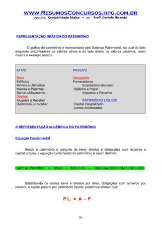 www.ResumosConcursos.hpg.com.br
            Apostila: Contabilidade Básica     – por   Profª Daniela Miranda




REPRESENTAÇÃO GRÁFICA DO PATRIMÔNIO


       O gráfico do patrimônio é representado pelo Balanço Patrimonial, no qual do lado
esquerdo encontram-se os valores ativos e do lado direito os valores passivos, como
mostra o exemplo abaixo:



ATIVO                                 PASSIVO

Bens                                  Obrigações
Edifícios                             Fornecedores
Móveis e Utensílios                          Empréstimo Bancário
Marcas e Patentes                      Salários a Pagar
Banco c/Movimento                            Impostos a Recolher
Direitos
Aluguéis a Receber                          PATRIMÔNIO LÍQUIDO
Duplicatas a Receber                  Capital Integralizado
                                      Lucros Acumulados




A REPRESENTAÇÃO ALGÉBRICA DO PATRIMÔNIO


Equação Fundamental


       Sendo o patrimônio o conjunto de bens, direitos e obrigações com terceiros e
capital próprio, a equação fundamental do patrimônio é assim definida:



CAPITAL PRÓPRIO        =   BENS + DIREITOS         –   OBRIGAÇÕES COM TERCEIROS



      Substituindo os termos bens e direitos por ativo, obrigações com terceiros por
passivo, e capital próprio por patrimônio líquido, podermos afirmar que:


                               P.L. = A - P



                                          20
 