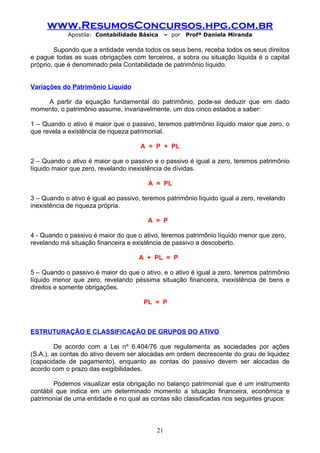 www.ResumosConcursos.hpg.com.br
             Apostila: Contabilidade Básica      – por   Profª Daniela Miranda

         Supondo que a entidade venda todos os seus bens, receba todos os seus direitos
e pague todas as suas obrigações com terceiros, a sobra ou situação líquida é o capital
próprio, que é denominado pela Contabilidade de patrimônio líquido.


Variações do Patrimônio Líquido

    A partir da equação fundamental do patrimônio, pode-se deduzir que em dado
momento, o patrimônio assume, invariavelmente, um dos cinco estados a saber:

1 – Quando o ativo é maior que o passivo, teremos patrimônio líquido maior que zero, o
que revela a existência de riqueza patrimonial.

                                      A = P + PL

2 – Quando o ativo é maior que o passivo e o passivo é igual a zero, teremos patrimônio
líquido maior que zero, revelando inexistência de dívidas.

                                         A = PL

3 – Quando o ativo é igual ao passivo, teremos patrimônio líquido igual a zero, revelando
inexistência de riqueza própria.

                                         A = P

4 - Quando o passivo é maior do que o ativo, teremos patrimônio líquido menor que zero,
revelando má situação financeira e existência de passivo a descoberto.

                                     A + PL = P

5 – Quando o passivo é maior do que o ativo, e o ativo é igual a zero, teremos patrimônio
líquido menor que zero, revelando péssima situação financeira, inexistência de bens e
direitos e somente obrigações.

                                       PL = P



ESTRUTURAÇÃO E CLASSIFICAÇÃO DE GRUPOS DO ATIVO

         De acordo com a Lei nº 6.404/76 que regulamenta as sociedades por ações
(S.A.), as contas do ativo devem ser alocadas em ordem decrescente do grau de liquidez
(capacidade de pagamento), enquanto as contas do passivo devem ser alocadas de
acordo com o prazo das exigibilidades.

        Podemos visualizar esta obrigação no balanço patrimonial que é um instrumento
contábil que indica em um determinado momento a situação financeira, econômica e
patrimonial de uma entidade e no qual as contas são classificadas nos seguintes grupos:



                                            21
 