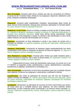 www.ResumosConcursos.hpg.com.br
             Apostila: Contabilidade Básica      – por   Profª Daniela Miranda



Ativo Circulante: composto pelos bens e direitos que irão ser convertidos em dinheiro,
no prazo de até 12 (doze) meses. Divide-se nos subgrupos: disponível, realizável a curto
prazo, estoques e despesas antecipadas.


Disponível: composto pelas exigibilidades imediatas, representadas pelas contas de
caixa, bancos conta movimento, cheques para cobrança e aplicações no mercado aberto.
Ex: caixa, bancos e fundo de aplicação financeira.

Realizável a Curto Prazo: alocam os direitos a receber no prazo de até 12 (doze) meses.
Ex: impostos a recuperar, duplicatas a receber ou clientes, (-) duplicatas descontadas, (-)
provisão para devedores duvidosos. Estas duas últimas contas representam contas
retificadoras da conta duplicatas a receber ou clientes e são classificadas no ativo, tendo
saldos credores, por isso são demonstradas com o sinal (-).

Estoques: representam os bens destinados à venda e que variam de acordo com a
atividade da entidade. Ex: produtos acabados, produtos em elaboração, matérias-primas
e mercadorias.

Despesas Antecipadas: compreende as despesas pagas antecipadamente que serão
consideradas como custos ou despesas no decorrer do exercício seguinte. Ex: seguros a
vencer, alugueis a vencer e encargos a apropriar.

Ativo Realizável a Longo Prazo: composto pelos direitos que serão recebidos após o
término do exercício seguinte, isto é, após 12 (doze) meses. Ex: duplicatas a receber (+12
meses), aluguéis a receber e contas a receber.

       Independente do prazo, ainda são classificadas neste grupo, de acordo com a Lei
nº 6.404/76, as seguintes contas: adiantamentos a sócios, adiantamentos à acionistas,
empréstimos à coligadas, empréstimos à controladas, etc...

Ativo Permanente: compreende os bens fixos necessários para que a entidade alcance
seus objetivos. Divide-se nos subgrupos: investimentos, imobilizado e diferido.

Investimentos: são todas as aplicações de recursos que não tem por finalidade o
objetivo principal da entidade. Ex: imóveis para aluguel, terrenos para expansão, ações
em outras empresas, participação em empresas coligadas, participação em empresas
controladas e obras de arte.

Imobilizado: representam as aplicações de recursos em bens instrumentais que servem
de meios para que a entidade alcance seus objetivos. Os bens materiais sofrem
depreciação, os bens imateriais sofrem amortização e os terrenos sofrem exaustão. Ex:
veículos, máquinas e equipamentos, imóveis, embarcações, marcas e patentes e direitos
autorais.




                                            22
 