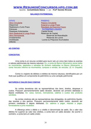 www.ResumosConcursos.hpg.com.br
            Apostila: Contabilidade Básica      – por   Profª Daniela Miranda

                          BALANÇO PATRIMONIAL


ATIVO                                  PASSIVO
Ativo Circulante                       Passivo Circulante
Disponível                             Exigível a Longo Prazo
Realizável a Curto Prazo               Resultado de Exercício Futuro
Estoques                                PATRIMÔNIO LÍQUIDO
Despesas Antecipadas                   Capital Social
Ativo Realizável a Longo Prazo         Reservas de Capital
Ativo Permanente                             Reservas de Reavaliação
Investimentos                                Reservas de Lucros
Imobilizado                             Lucros ou Prejuízos Acumulados
Diferido


AS CONTAS


CONCEITOS


        Uma conta é um recurso contábil para reunir sob um único item todos os eventos
e valores patrimoniais de mesma natureza. Ex: a conta do Banco Ultramarino reúne todos
os movimentos, depósitos e retiradas de dinheiro realizadas no Banco Ultramarino; a
conta Veículos informa os movimentos, compras e vendas, de veículos. (S. A. Crepaldi)


         Conta é o registro de débitos e créditos da mesma natureza, identificados por um
título que qualifica um componente do patrimônio ou uma variação patrimonial.


NATUREZA E SALDO DAS CONTAS


        As contas devedoras são as representativas dos bens, direitos, despesas e
custos. Possuem permanentemente saldo devedor, devendo ser primeiro debitadas e
depois creditadas. Ex: caixa, bancos, mercadorias, salários e custos dos produtos
vendidos.

        As contas credoras são as representativas das obrigações, do patrimônio líquido,
das receitas e dos ganhos. Possuem permanentemente saldo credor, devendo ser
primeiro creditadas e depois debitadas. Ex: salários a pagar, imposto a pagar,
fornecedores e juros recebidos.

        A diferença entre o débito e o crédito é denominada de saldo. Se o valor dos
débitos for superior ao valor dos créditos, a conta terá um saldo devedor. Se ocorrer o
contrário, a conta terá um saldo credor.



                                           24
 