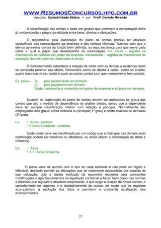 www.ResumosConcursos.hpg.com.br
              Apostila: Contabilidade Básica     – por   Profª Daniela Miranda



         A classificação das contas é dada em grupos que permitam a comparação entre
si, evidenciando a proporcionalidade entre bens, direitos e obrigações.

        O responsável pela elaboração do plano de contas precisa ter absoluta
consciência das necessidades da empresa e das normas técnicas, fazendo com que o
elenco apresente contas de função bem definida, ou seja, esclareça para que serve cada
conta e qual o papel que desempenha na escrituração. Ex: caixa – registra os
movimentos de dinheiro em poder da empresa, mercadorias – registra os movimentos de
aquisição das mercadorias destinadas à venda.

        O funcionamento estabelece a relação da conta com as demais e evidencia como
se comporta perante seu objeto. Demonstra como se debita a conta, como se credita,
qual a natureza de seu saldo e quais as outras contas com que normalmente tem contato.

Ex: caixa –   D:    pelo recebimento em dinheiro
              C:    pelo pagamento em dinheiro
              Saldo: representa o numerário em poder da empresa e só pode ser devedor.


        Quando da elaboração do plano de contas devem ser analisados os graus das
contas que são a medida de dependência na análise destas, sendo que a dependente
deve ter sempre classificação inferior com relação a principal. Normalmente são
empregados dois graus: conta sintética ou principal (1º grau) e conta analítica ou derivada
(2º grau).

Ex:     1. Ativo - sintética
        1.1 Ativo Circulante - analítica

        Cada conta deve ser identificada por um código que a distingue das demais (esta
codificação poderá ser numérica ou alfabética, ou ainda utilizar a combinação de letras e
números).

Ex:    1. Ativo
       1.1.1 Ativo Circulante



        O plano varia de acordo com o tipo de cada entidade e não pode ser rígido e
inflexível, devendo permitir as alterações que se mostrarem necessárias por ocasião de
sua utilização, pois a rápida evolução da economia moderna gera constantes
modificações e aperfeiçoamentos na legislação comercial e fiscal, bem como nas normas
e métodos que regulam a atividade empresarial, o que exige a criação de novas contas, o
cancelamento de algumas e o desdobramento de outras, de modo que os registros
acompanhem a evolução dos fatos e permitam a constante atualização dos
acontecimentos.




                                            27
 