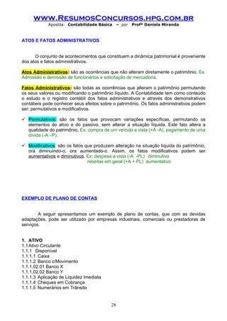 www.ResumosConcursos.hpg.com.br
            Apostila: Contabilidade Básica     – por   Profª Daniela Miranda



ATOS E FATOS ADMINISTRATIVOS


      O conjunto de acontecimentos que constituem a dinâmica patrimonial é proveniente
dos atos e fatos administrativos.

Atos Administrativos: são as ocorrências que não alteram diretamente o patrimônio. Ex.
Admissão e demissão de funcionários e solicitação de mercadoria.

Fatos Administrativos: são todas as ocorrências que alteram o patrimônio permutando
os seus valores ou modificando o patrimônio líquido. A Contabilidade tem como conteúdo
o estudo e o registro contábil dos fatos administrativos e através dos demonstrativos
contábeis pode conhecer seus efeitos sobre o patrimônio. Os fatos administrativos podem
ser: permutativos e modificativos.

 Permutativos: são os fatos que provocam variações específicas, permutando os
  elementos do ativo e do passivo, sem alterar a situação líquida. Este fato altera a
  qualidade do patrimônio. Ex: compra de um veículo a vista (+A -A), pagamento de uma
  dívida (-A –P).

 Modificativos: são os fatos que produzem alteração na situação líquida do patrimônio,
  ora diminuindo-o, ora aumentado-o. Assim, os fatos modificativos podem ser
  aumentativos e diminutivos. Ex: despesa a vista (-A -PL) diminutivo
                               receitas em geral (+A + PL) aumentativo




EXEMPLO DE PLANO DE CONTAS


        A seguir apresentamos um exemplo de plano de contas, que com as devidas
adaptações, pode ser utilizado por empresas industriais, comerciais ou prestadoras de
serviços.


1. ATIVO
1.1 Ativo Circulante
1.1.1 Disponível
1.1.1.1 Caixa
1.1.1.2 Banco c/Movimento
1.1.1.02.01 Banco X
1.1.1.02.02 Banco Y
1.1.1.3 Aplicação de Liquidez Imediata
1.1.1.4 Cheques em Cobrança
1.1.1.5 Numerários em Trânsito


                                          28
 