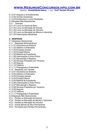 www.ResumosConcursos.hpg.com.br
            Apostila: Contabilidade Básica     – por   Profª Daniela Miranda

3.1.3.01 Alugueis e Arrendamentos
3.1.3.02 Vendas Acessórias
3.1.3.03 Dividendos e Lucros Recebidos
3.2 Receitas Não-Operacionais
3.2.1 Diversas
3.2.1.01 Lucro na Venda de Bens
3.2.1.02 Lucro na Alienação de Imóveis
3.2.1.03 Lucro na Alienação de Veículos
3.2.1.03 Lucro na Alienação de Móveis e Utensílios
3.2.1.03 Indenizações Recebidas

4. DESPESAS
4.1 Despesas Operacionais
4.1.1 Despesas Administrativas
4.1.1.01 Honorários da Diretoria
4.1.1.02 Salários e Ordenados
4.1.1.03 Encargos Sociais
4.1.1.04 Energia Elétrica
4.1.1.05 Material de Expediente
4.1.1.06 Indenizações e Aviso Prévio
4.1.1.07 Manutenção e Reparos
4.1.1.08 Serviços Prestados por Terceiros
4.1.1.09 Seguros
4.1.1.10 Telefone
4.1.1.11 Propaganda e Publicidade
4.1.2 Despesas com Vendas
4.1.2.01 Honorários da Diretoria
4.1.2.02 Salários e Ordenados
4.1.2.03 Encargos Sociais
4.1.2.04 Energia Elétrica
4.1.2.05 Material de Expediente
4.1.2.06 Indenizações e Aviso Prévio
4.1.2.07 Manutenção e Reparos
4.1.2.08 Serviços Prestados por Terceiros
4.1.2.09 Seguros
4.1.2.10 Telefone
4.1.1.11 Propaganda e Publicidade
4.2 Despesas Não-Operacionais
4.2.1. Perdas na Alienação de Imóveis
4.2.2 Perdas na Alienação de Móveis e Utensílios
4.2.3 Perdas na Alienação de Veículos
4.2.3 Outras Baixas do Ativo Permanente
4.2.4 Provisões para Perdas Permanentes




                                          31
 