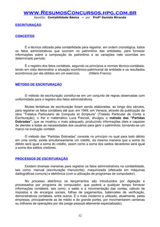www.ResumosConcursos.hpg.com.br
             Apostila: Contabilidade Básica     – por   Profª Daniela Miranda

ESCRITURAÇÃO


CONCEITOS


      É a técnica utilizada pela contabilidade para registrar, em ordem cronológica, todos
os fatos administrativos que ocorrem no patrimônio das entidades, para fornecer
informações sobre a composição do patrimônio e as variações nele ocorridas em
determinado período.

      É o registro dos fatos contábeis, segundo os princípios e normas técnico-contábeis,
tendo em vista demonstrar a situação econômico-patrimonial da entidade e os resultados
econômicos por ela obtidos em um exercício.       (Hilário Franco)


MÉTODO DE ESCRITURAÇÃO


       O método de escrituração constitui-se em um conjunto de regras observadas com
uniformidade para o registro dos fatos administrativos.

       Muitas tentativas de escrituração foram sendo elaboradas, ao longo dos séculos,
para registrar os fatos contábeis até que, em 1949, em Veneza, através da publicação da
obra “Tratatus Particularis de Computis et Scripturis” (Tratado Particular de Conta e
Escrituração), o frei e matemático Luca Paccioli, divulgou o método das “Partidas
Dobradas”, que se mostrou o mais adequado, produzindo informações úteis e capazes
de atender a todas as necessidades dos usuários para gerir o patrimônio, tornando-se um
marco na evolução contábil.

       O método das “Partidas Dobradas” consiste no princípio no qual para todo débito
em uma conta, existe simultaneamente um crédito, da mesma maneira que a soma do
débito será igual a soma do crédito, assim como a soma dos saldos devedores será igual
a soma dos saldos credores.


PROCESSOS DE ESCRITURAÇÃO

       Existem diversas maneiras para registrar os fatos administrativos na contabilidade,
tais como: manual (escrituração manuscrita), maquinizada (efetuada em máquinas
datilográficas comuns) e eletrônica (com a utilização de programas de computador).

       No processo eletrônico os lançamentos são introduzidos por digitação e
processados por programa de computador, que poderá a qualquer tempo fornecer
informações contábeis, tais como: o saldo e a movimentação das contas, cálculo de
impostos e de encargos sociais, folhas de pagamentos, balancetes de verificação,
demonstrativos contábeis, entre outros. É o mais moderno e utilizado, atualmente, pelas
empresas, principalmente as de médio e de grande portes, por movimentarem centenas
ou milhares de operações por dia (exige pessoal altamente especializado).


                                           32
 